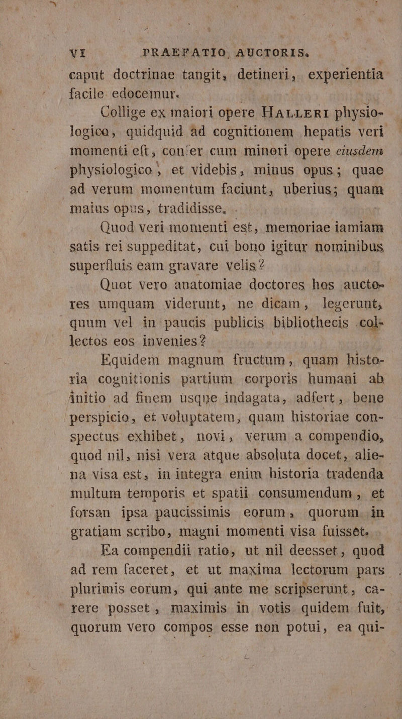 VI PRAEFATIO. AUCTORIS. caput doctrinae tangit; detineri, experientia facile. edocemur. Collige ex maiori opere E physio- logico, quidquid àd cognitionem hepatis veri momenti eft, con'er cum minori opere ciusdem physiolosico , et videbis, minus opus; quae ad verum momentum faciunt, uberius; quem maius opus, tradidisse. Quod veri momenti est, memoriae iamiam satis rei suppeditat, cui bono igitur BETA superfluis eam gravare velis? Quot vero anatomiae doctores hos aucto- res umquam viderunt, ne dicam, legerunt; quum vel in paucis publicis bibliothecis .col- lectos eos invenies? Equidem magnum fructum, quam histo- ria cognitionis partium corporis humani ab initio ad finem usqne indagata, adfert, bene perspicio, et voluptatem, quam historiae con- spectus exhibet, novi, verum a compendio, quod nil, nisi vera atque absoluta docet, alie- pa visa est, in integra enim historia tradenda multum temporis et spatii. consumendum , et forsan ipsa paucissimis eorum, quorum in gratiam scribo, magni momenti visa fuisset. Ea compendii ratio, ut nil deesset, quod ad rem faceret, et ut maxima lectorum pars . plurimis eorum, qui ante me scripserunt, ca- rere posset, maximis in votis quidem fuit, quorum vero compos esse non potui, ea qui- [5