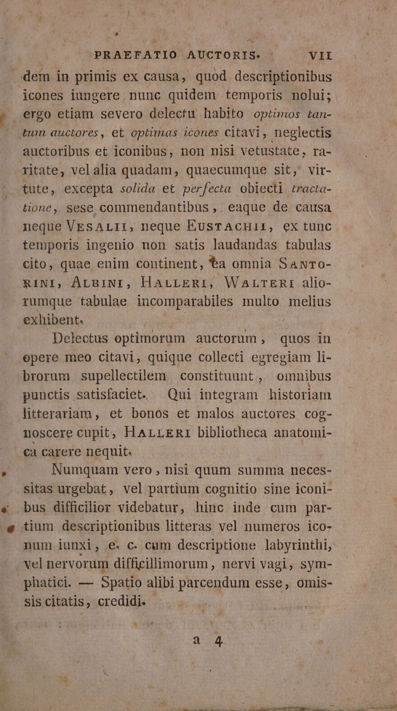 dein in primis ex causa, quod descriptionibus icones iungere, nunc quidem temporis nolui; ergo etiam severo delectu habito optimos tan- tum auctores, et optimas icones citavi, neglectis auctoribus et iconibus, non nisi vetustate, ra- ritate, vel alia quadam, quaecumque sit, vir- tute, excepta solida et perfecta obiecti tracta- tione, sese commendantibus ,. eaque de causa neque VEsALII, neque EusTACHII, ex tunc temporis ingenio non satis laudandas tabulas cito, quae enim continent, a omnia SANTo- RINI, ALBINI, HaLLERI, WALTERI alio- rumque tabulae incomparabiles multo melius exhibent. | Delectus optimorum auctorum , quos in opere meo citavi, quique collecti egregiam li- brorum supellectilem constituunt, omnibus punctis satisfaciet. . Qui integram historiam litterariam, et bonos et malos auctores cog- noscere cupit, HALLERI bibliotheca anatomi- ca carere nequit. Numquam vero, nisi quum summa neces- sitas urgebat, vel partium cognitio sine iconi- bus difficilior videbatur, hinc inde cum par- tium descriptionibus litteras vel numeros ico- num iunxi, e. c. cum descriptione labyrinthi, vel nervorum difficillimorum, nervi vagi, sym- phatici. — Spatio alibi parcendum esse, omis- sis citatis, credidi.
