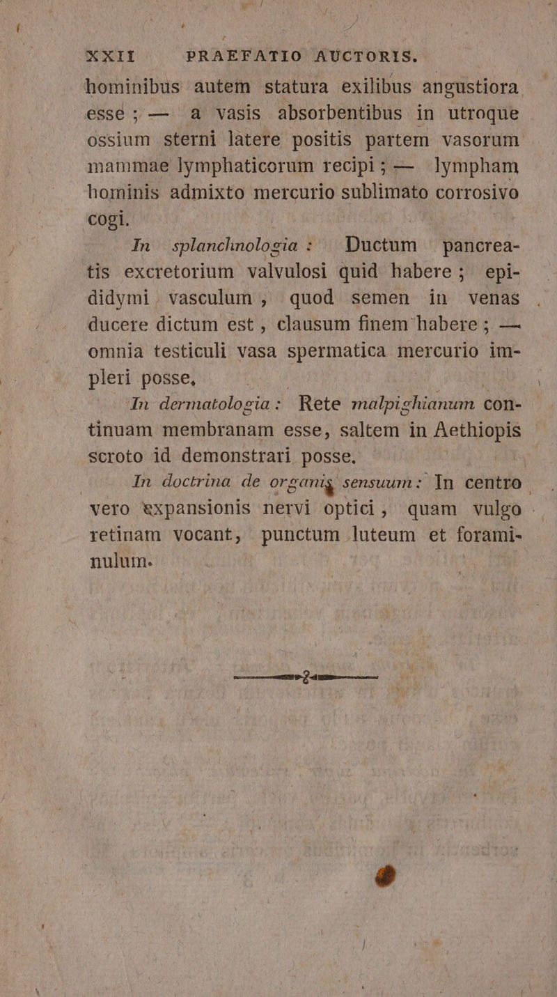 hominibus autem statura exilibus angustiora esse ; — a vasis absorbentibus in utroque ossium sterni latere positis partem vasorum . mammae lymphaticorum recipi; — lympham hominis admixto mercurio sublimato corrosivo cogi. In splanchnologia : | Ductum |. pancrea- tis excretorium valvulosi quid habere ; epi- didymi. vasculum , quod semen in venas ducere dictum est , clausum finem habere ; — omnia testiculi vasa spermatica mercurio im- pleri posse, M In dermatolozia : Rete mülpiahütyaón - con- tinuam membranam esse, saltem in Aethiopis scroto id demonstrari posse. | In doctrina de or gear sensuum: In centro vero &amp;xpansionis nervi optici, quam vulgo | retinam vocant, punctum luteum et forami- nulum.