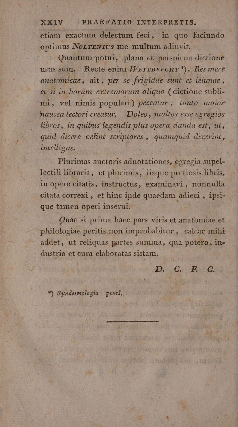 etiam. exactum delectum feci, 1n quo faciundo- optimus NorrENivs me multum adiuvit. Quantum potui, plana et perspicua dictione usus sum, Recte enim JFzrrsnronr), Bes mere anatomicae, ait, per se frigidae sumt et ieiunae , et 51 in horum extremorum aliquo ( dictione subli- mi, vel nimis populari) peccatur , tanto maior nausea lectori creatur. Doleo, multos esse Cgrepgios libros, in quibus lee gendis plus opera danda est, ut, quid dicere pélint scriptores , quamquid dinge à intellisas. b ok Plurimàs auctoris adnotationes, egregia supel- lectili libraria, et plurimis, iisque pretiosis libris, in opére citatis, instructus, examinavi, nonnulla citata correxi, et hinc inde quaedam adieci , ipsi- que tamen operi inserui. Quae si prima haec pars viris et anatomiae et philologiae peritis non improbabitur, calcar mihi addet, ut rel: iquas partes sunima, qua potero, in- dustria et cura elaboratas sistam. D..0; «d. *) $yndesmologia praet,