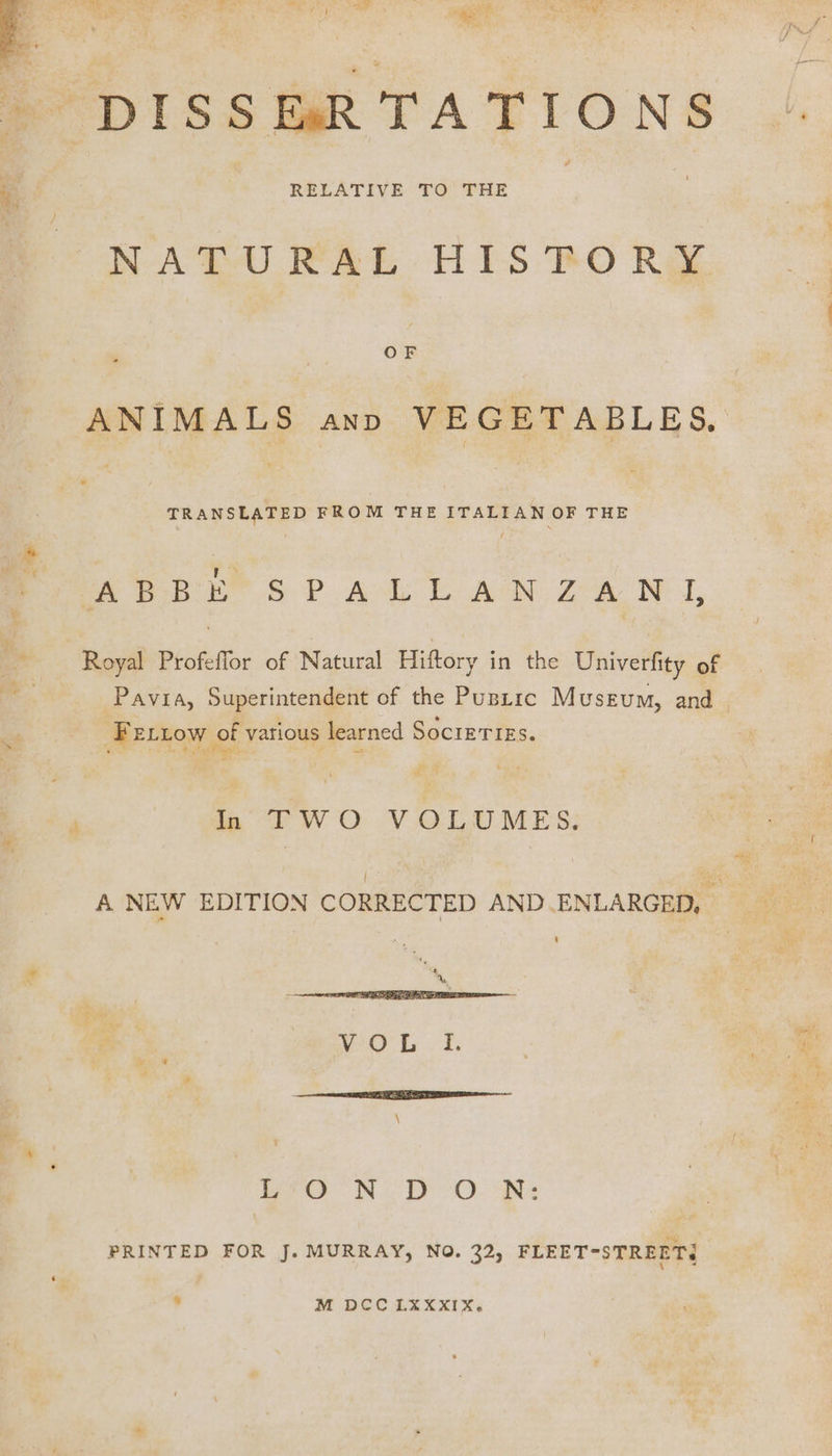 DISSERTATIONS NATURAL HISTORY OF ANIMALS ann VEGETABLES, TRANSLATED FROM THE ITALIAN OF THE ‘a Pe ob ees P Ask AN ZA LL, Royal Profeflor of Natural Hiftory in the Univerfity of Pavia, Superintendent of the PusLic Museum, and. FELLOW of various learned SocIETIES. Shi re ai 4 de ip TWO VOLUMES; PO SD. es PRINTED FOR J. MURRAY, NO. 32, FLEET-STREETI . M De XXXII Xe .