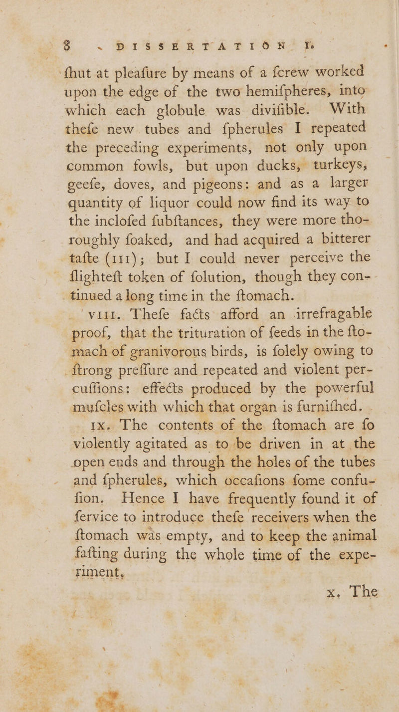 upon the edge of the two hemifpheres, into thefe new tubes and fpherules I repeated the preceding experiments, not only upon common fowls, but upon ducks, turkeys, geefe, doves, and pigeons: and as a larger quantity of liquor could now find its way to the inclofed fubftances, they were more tho- roughly foaked, and had acquired a bitterer flighteft token of folution, though they con-- tinued along time in the ftomach. ‘vill. Thefe facts afford an irrefragable proof, that the trituration of feeds in the fto- mach of granivorous birds, is folely owing to cuffions: effects produced by the powerful mufcles with which that organ is furnifhed. 1x. The contents of the ftomach are fo violently agitated as to be driven in at the and fpherules, which occafions fome confu- fion, Hence I have frequently found it of fervice to introduce thefe receivers when the ftomach was empty, and to keep the animal fafting during the whole time of the expe- riment, x... Lbs