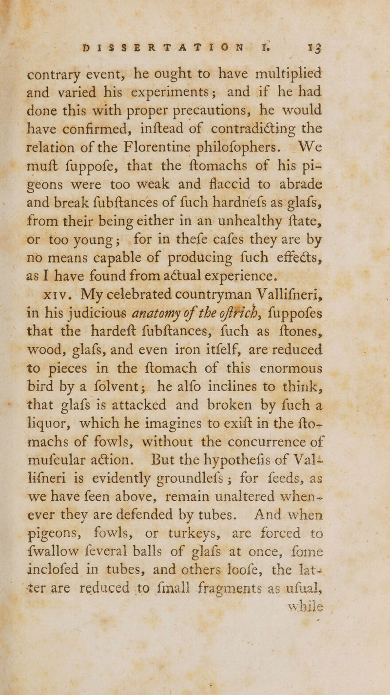 contrary event, he ought to have multiplied and varied his experiments; and if he had done this with proper precautions, he would have confirmed, inftead of contradi&amp;ing the relation of the Florentine philofophers. We muft fuppofe, that the ftomachs of his pi- geons were too weak and flaccid to abrade and break fubftances of fuch hardnefs as glafs, from their being either in an unhealthy ftate, or too young; for in thefe cafes they are by no means capable of producing fuch effects, as I have found from actual experience. xiv. My celebrated countryman Vallifneri, in his judicious anatomy of the oftfich, fuppofes that the hardeft fubftances, fuch as ftones, wood, glafs, and even iron itfelf, are reduced ‘ to pieces in the ftomach of this enormous bird by a folvent; he alfo inclines to think, that glafs is attacked and broken by fuch a liquor, which he imagines to exift in the fto- machs of fowls, without the concurrence of mufcular action. But the hypothefis of Val. lifneri is evidently groundlefs ; for feeds, as we have feen above, remain unaltered when- ever they are defended by tubes. And when pigeons, fowls, or turkeys, are forced to fwallow feveral balls of glafs at once, fome inclofed in tubes, and others loofe, the lat- ‘ter are reduced to {mall fragments as ufual, while ,