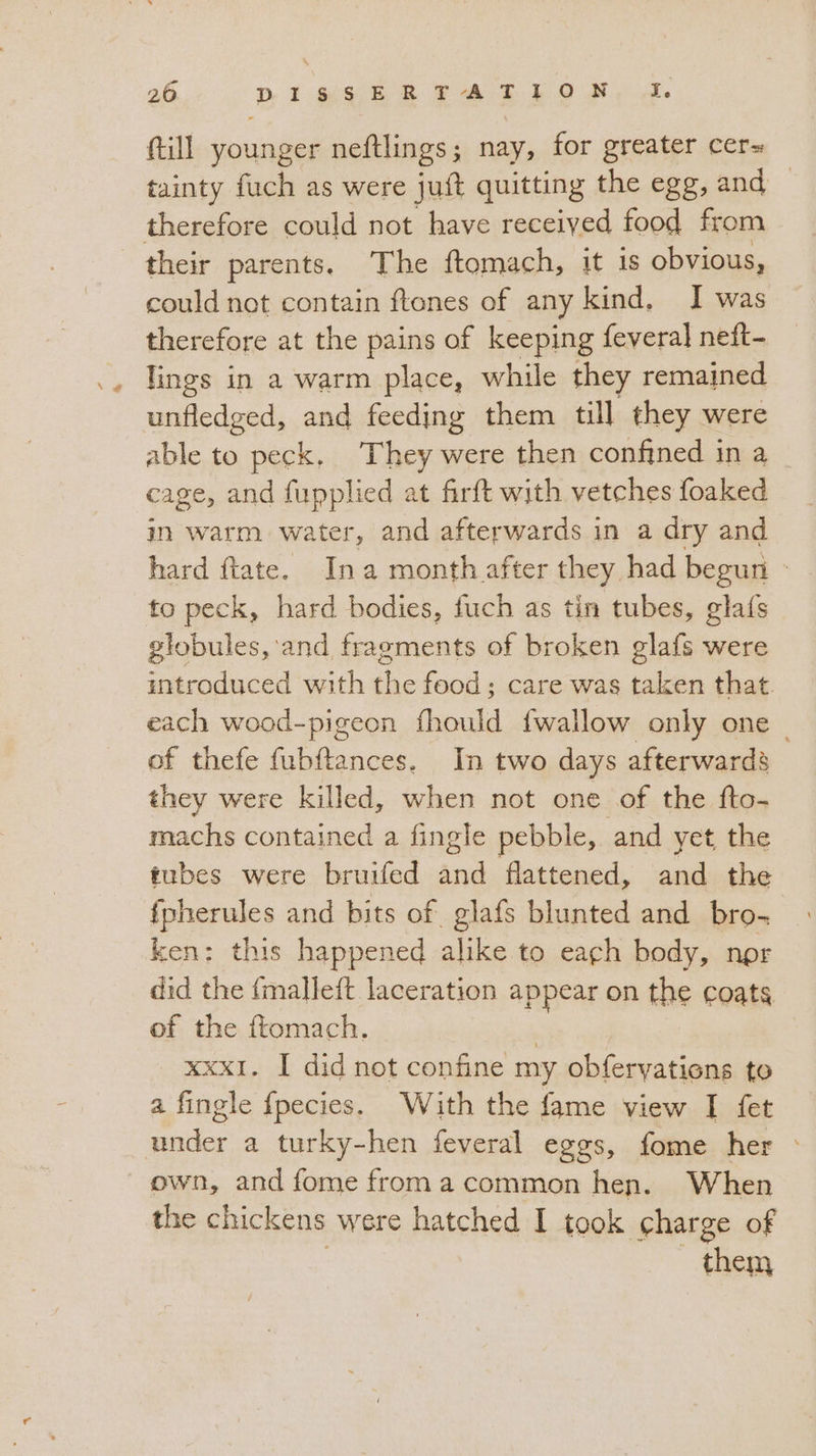 20 DI SRERFTATILON I. {till younger neftlings; nay, for greater cer= tainty fuch as were jut quitting the egg, and © therefore could not have received food from their parents. The ftomach, it 1s obvious, could not contain ftones of any kind, I was therefore at the pains of keeping feveral neft- lings in a warm place, while they remained unfledged, and feeding them till they were able to peck. They were then confined in a _ cage, and fupplied at firft with vetches foaked in warm water, and afterwards in a dry and hard Mate. Ina month after they had begun - to peck, hard bodies, fuch as tin tubes, glafs globules, and fragments of broken glafs were introduced with the food; care was taken that. each wood-pigeon fhould fwallow only one. of thefe fubftances. In two days afterwards they were killed, when not one of the fto- machs contained a fingle pebble, and yet the tubes were bruifed and flattened, and the fpherules and bits of glafs blunted and bro- ken: this happened alike to each body, nor did the fmalleft laceration appear on the coats of the ftomach. xxxI. I did not confine my obfervatione to a fingle fpecies. With the fame view I fet under a turky-hen feveral eggs, fome her © own, and fome from a common hen. When the chickens were hatched I took charge of them