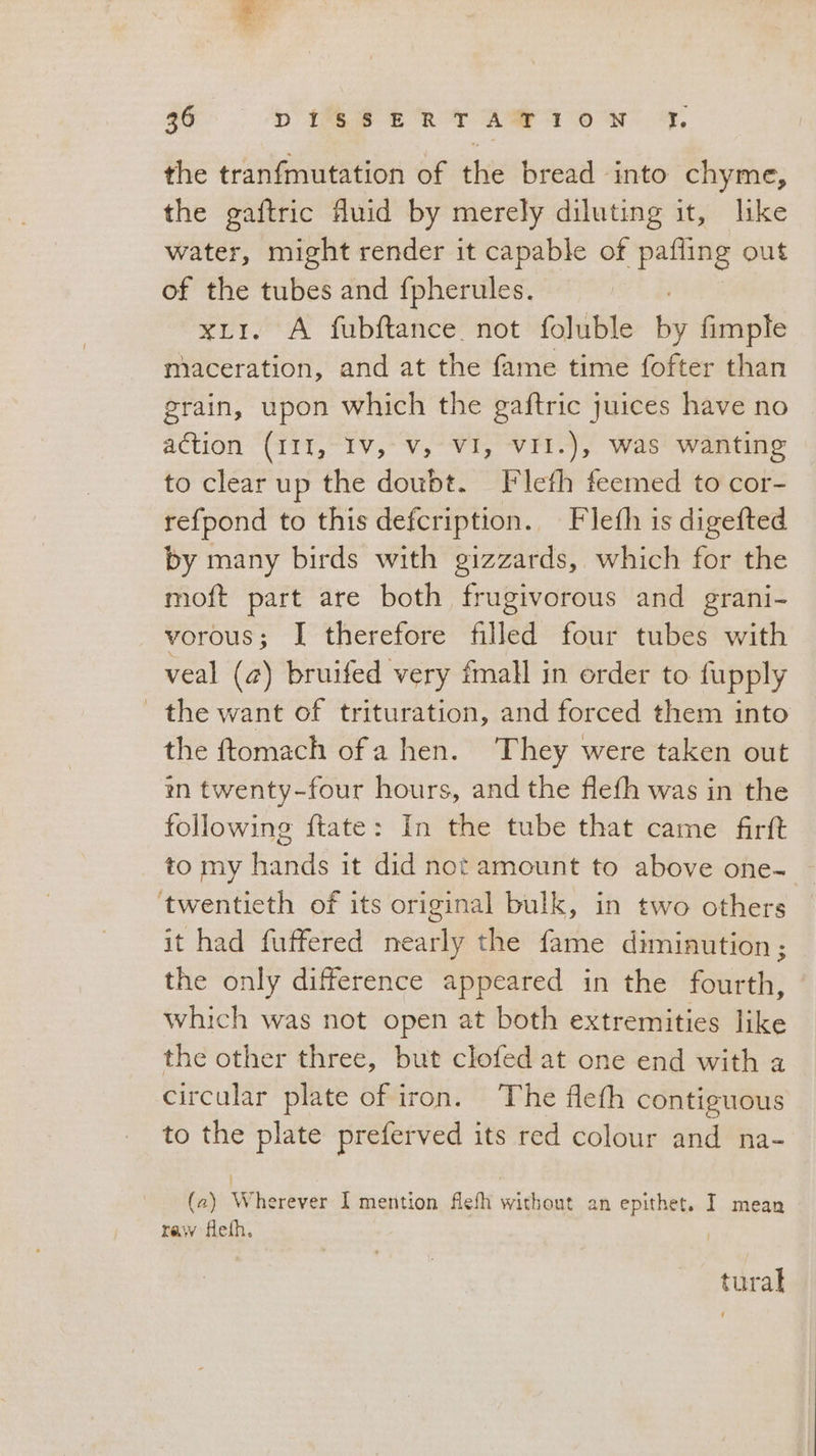 the tranfinutation of the bread -into chyme, the gaftric fluid by merely diluting it, like water, might render it capable of pafling out of the tubes and fpherules. xLI. A fubftance not foluble by fimple maceration, and at the fame time fofter than grain, upon which the gaftric juices have no action (III, Iv, Vv, VI, VII.), was wanting to clear up the doubt. Flefh feemed to cor- refpond to this defcription., Flefh is digefted by many birds with gizzards, which for the moft part are both frugivorous and grani- vorous; I therefore filled four tubes with veal (a) bruifed very fmall in order to fupply the want of trituration, and forced them into the ftomach of a hen. They were taken out in twenty-four hours, and the flefh was in the following ftate: In the tube that came firft _ to my hands it did not amount to above one- twentieth of its original bulk, in two others it had fuffered nearly the fame diminution; the only difference appeared in the fourth, which was not open at both extremities like the other three, but clofed at one end with a circular plate of iron. The flefh contiguous to the plate preferved its red colour and na- | (2) Wherever I mention flefh without an epithet. I mean raw fleth. tural