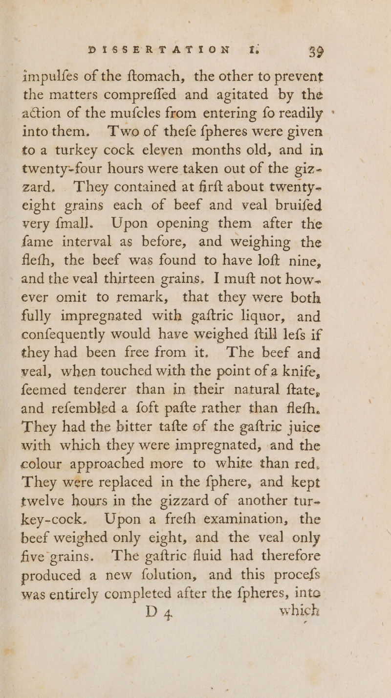 impulfes of the ftomach, the other to prevent the matters comprefled and agitated by the action of the mufcles from entering fo readily ' into them. Two of thefe fpheres were given to a turkey cock eleven months old, and in twenty-four hours were taken out of the giz zard, . They contained at firft about twenty- eight orains each of beef and veal bruifed very fmall. Upon opening them after the fame interval as before, and weighing the flefh, the beef was found to have loft nine, and the veal thirteen grains. I muft not how- ever omit to remark, that they were both fully impregnated with gaftric liquor, and confequently would have weighed ftill lefs if they had been free from it. The beef and veal, when touched with the point of a knife, feemed tenderer than in their natural ftate, — and refembled a foft pafte rather than flefh. They had the bitter tafte of the gaftric juice with which they were impregnated, and the colour approached more to white than red, They were replaced in the fphere, and kept twelve hours in the gizzard of another tur- key-cock. Upon a frefh examination, the beef weighed only eight, and the veal only five grains. The gaftric fluid had therefore produced a new folution, and this procefs was entirely completed after the fpheres, inte D 4. which