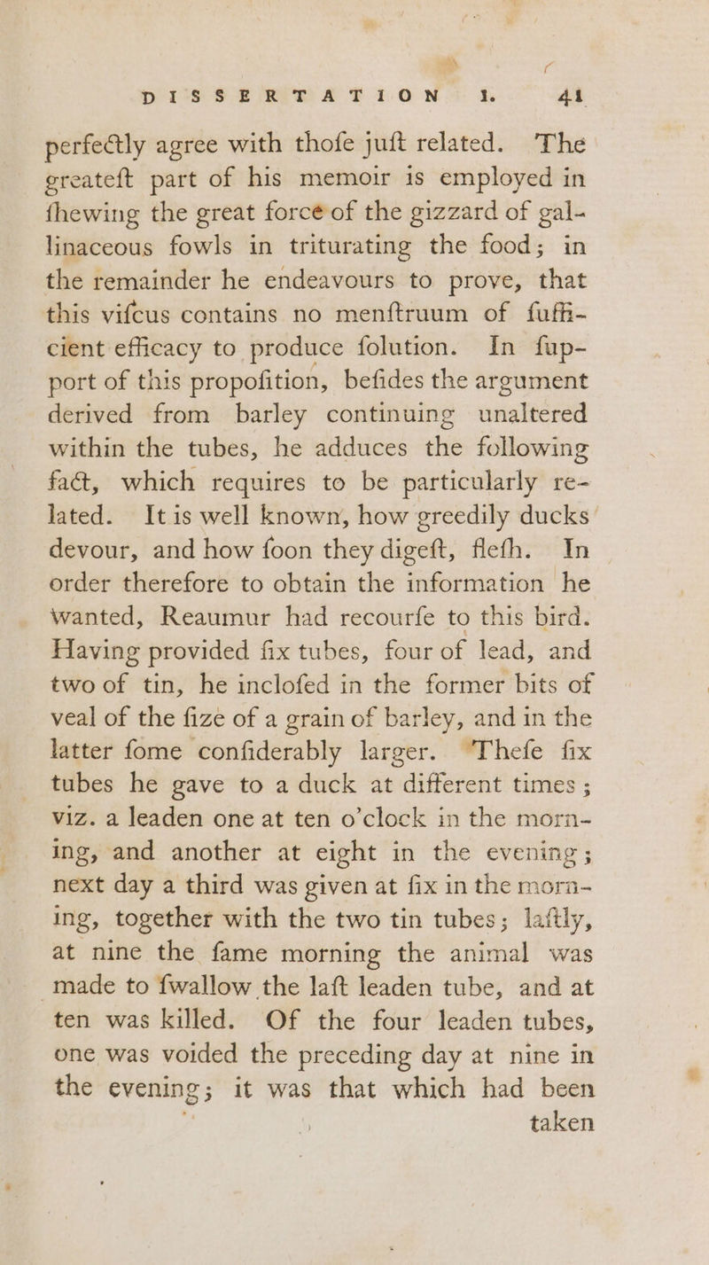 MA Pai DISSERTATION 4 4. perfectly agree with thofe juft related. The greateft part of his memoir is employed in fhewing the great forcé of the gizzard of gal- linaceous fowls in triturating the food; in the remainder he endeavours to prove, that this vifcus contains no menftruum of fuffi- cient SAI to produce folution. In fup- port of this propofition, befides the argument derived from barley continuing entices within the tubes, he adduces the following fact, which requires to be particularly re- lated. It is well known, how greedily ducks’ devour, and how foon they digeft, flefh. In order therefore to obtain the information he wanted, Reaumur had recourfe to this bird. Having provided fix tubes, four of lead, and two of tin, he inclofed in the former bits of veal of the fize of a grain of barley, and in the latter fome confiderably larger. Thefe fix tubes he gave to a duck at different times ; viz. a leaden one at ten o'clock in the morn- ing, and another at eight in the evening; next day a third was given at fix in the morn- ing, together with the two tin tubes; laftly, at nine the fame morning the animal was made to fwallow the laft leaden tube, and at ten was killed. Of the four leaden tubes, one was voided the preceding day at nine in the evening; it was that which had been taken