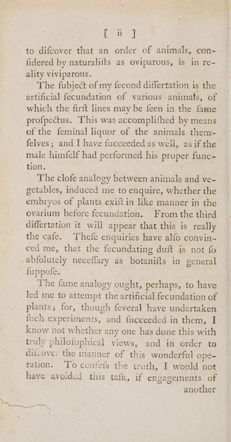 iaia to difcover that an order of animals, con- fidered by naturalifts as oviparous, is in re- | ality viviparous. The fubje&amp; of my fecond differtation is the artificial fecundation of various. animals, of profpectus. This was accomplifhed by means of the feminal liguor of the animals them- felves; and I have fucceeded as well, as if the male himfelf had performed his proper func- tion. 2 The clofe analogy between animals and ve- getables, induced me to enquire, whether the embryos of plants exiftin like manner in the. ovarium before fecundation. From the third differtation it will appear that this is really the cafe. ‘Thefe enquiries have alfo convin- ced me, that the fecundating duft is not fo fuppofe. The fame analogy ought, perhaps, to have led me to attempt the oi fecundation of plants; for, though feveral have undertaken fuch experiments, and fucceeded in them, I know not whether any one has done this with truly philofophical views, and in order to | difcove: the manner of this wonderful ope- ration. “To confefs the truth, I would not have avoided this tafk, if engagements of another