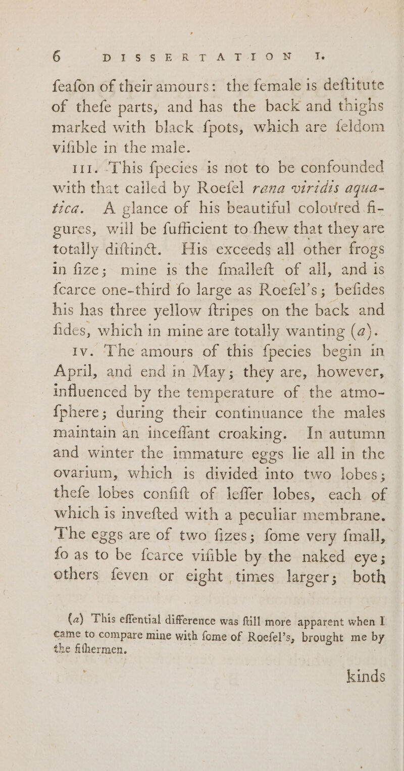 feafon of their amours: the female is deftitute of thefe parts, and has the back and thighs marked with black fpots, which are feldom vifible in the male. 111. This fpecies is not to be ee with that called by Roefel rana viridis aqua- tica. A glance of his beautiful coloured fi- gures, will be fufficient to fhew that they are totally ditin&amp;. His exceeds all other frogs in fize; mine is the fmallet of all, andi is {carce one-third fo large as Roefel’s; befides his has three yellow ftripes on the back and fides, which in mine are totally wanting (2) ). Iv. ‘The amours of this fpecies begin in April, and end in May; they are, uo influenced by the temperature of the atmo- {phere ; during their continuance the males maintain an inceffant croaking. In autumn and winter the immature eggs lie all in the ovarium, which is divided into two lobes; thefe lobes confift of leffer lobes, each of which is invefted with a peculiar membrane. The eggs are of two fizes; fome very fmall, fo as to be fcarce vifible by the naked eye; others feven or eight | times larger; i: both (2) This effential difference was ftill more apparent when I came to compare mine with fome of Roefel’s, beeugue me by the fihermen. kinds