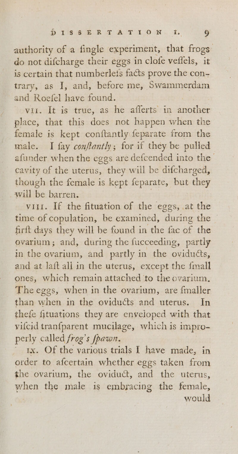 authority of a fingle experiment, that frogs do not difcharge their eggs in clofe veflels, it is certain that numberleis facts prove the con- trary, as I, and, before me, Swammerdam and pt have found. . It is true, as he afferts in another bien! that this does not happen when the female is kept conftantly feparate from the male. I fay conffantly; for if they be pulled afunder when the eggs are defcended into the cavity of the uterus, they will be difcharged, though the female is o kept feparate, but they will be barren. viti. If the fituation of the eggs, at the time of copulation, be examined, during the © firft days they will be found in the fac of the ovarium; and, during the fucceeding, partly in the ovarium, and partly in the ovidu&amp;s, and at laft all in the uterus, except the {mall ones, which remain attached to the ovarium. The eggs, when in the ovarium, are fmaller than when in the oviducts and uterus. In thefe fituations they are enveloped with that vifcid tranfparent mucilage, which is impro- perly called frog’s fpawn. ‘rx. Of the various trials I have made, in order to afcertain whether eggs taken from the ovarium, the oviduct, and the uterus, when the male is embracing the female, would