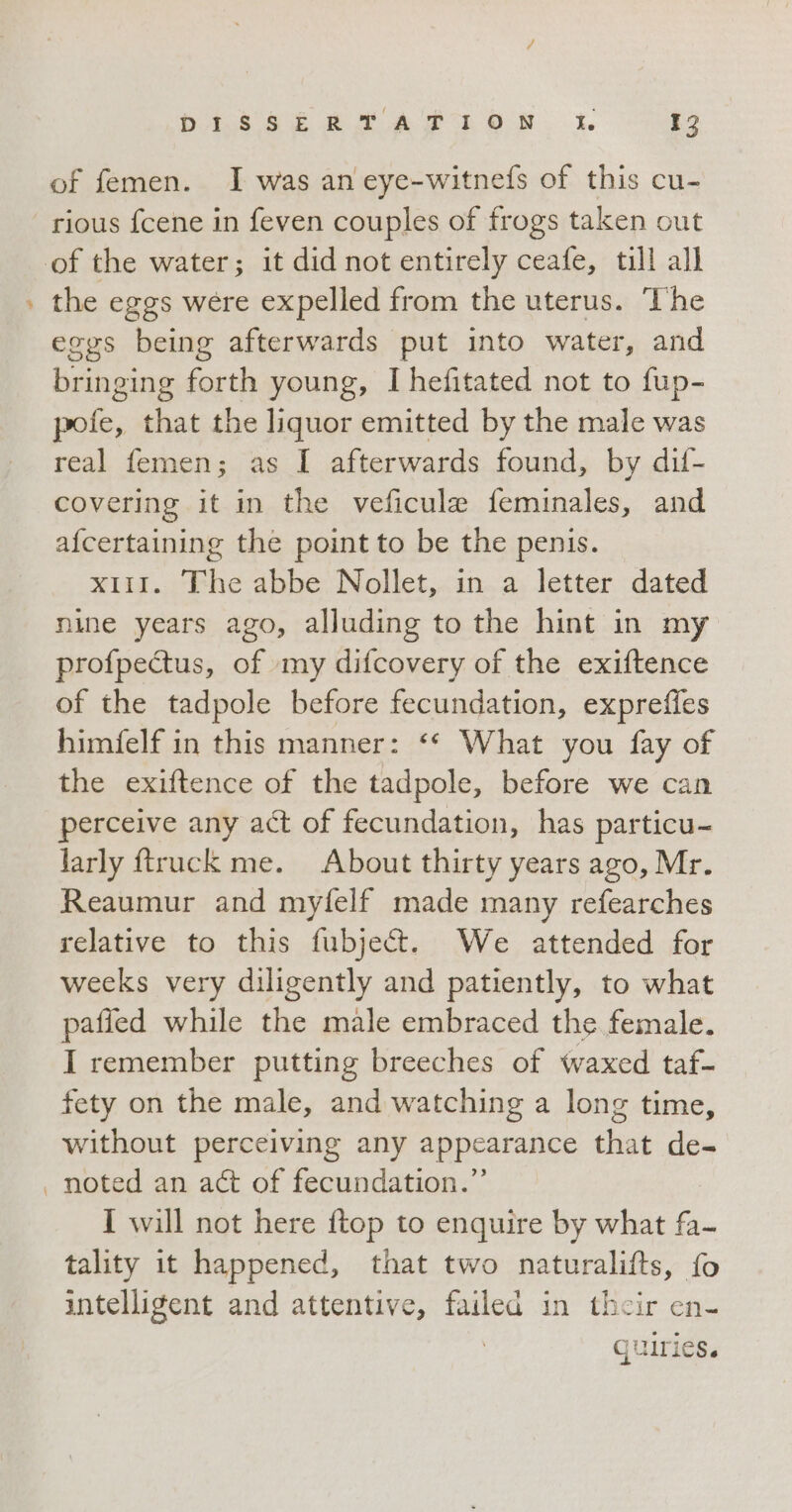 P of femen. I was an eye-witnefs of this cu- rious fcene in feven couples of frogs taken out the eggs were expelled from the uterus. The eggs being afterwards put into water, and bringing forth young, I hefitated not to fup- pofe, that the liquor emitted by the male was real femen; as I afterwards found, by dif- covering it in the veficule feminales, and afcertaining the point to be the penis. x11. The abbe Nollet, in a letter dated nine years ago, alluding to the hint in my profpectus, of my difcovery of the exiftence of the tadpole before fecundation, expreffes himfelf in this manner: What you fay of the exiftence of the tadpole, before we can perceive any act of fecundation, has particu- larly ftruck me. About thirty years ago, Mr. Reaumur and myfelf made many refearches relative to this fubject. We attended for weeks very diligently and patiently, to what paffed while the male embraced the female. I remember putting breeches of waxed taf- fety on the male, and watching a long time, without perceiving any appearance that de- noted an act of fecundation.”’ I will not here ftop to enquire by what fa- tality it happened, that two naturalifts, fo intelligent and attentive, failed in their en- quiries.