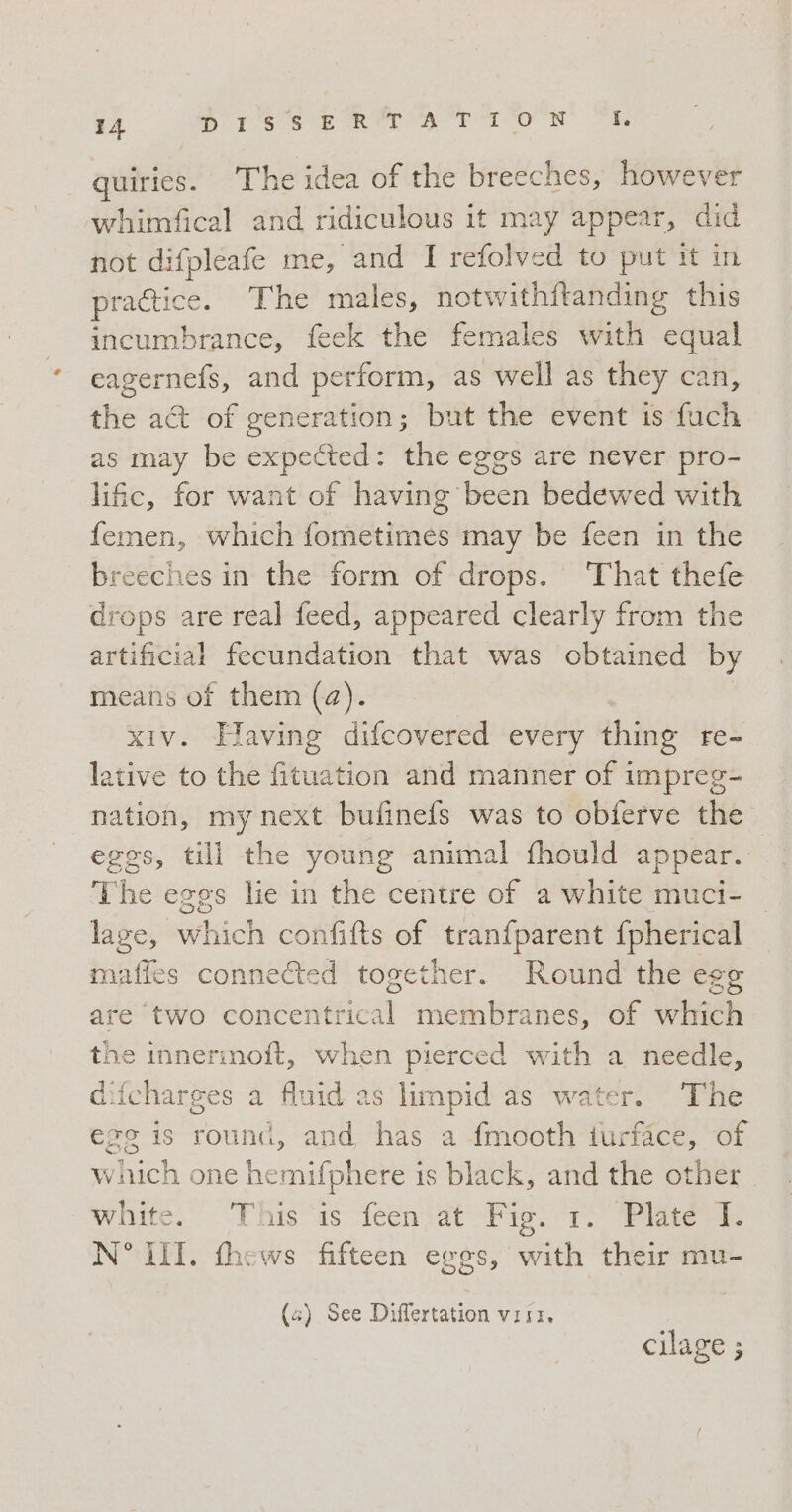 quiries. The idea of the breeches, however whimfical and ridiculous it may appear, did not difpleafe me, and I refolved to put it in practice. The males, notwithftanding this incumbrance, feek the females with equal eagernefs, and perform, as well as they can, the act of generation; but the event is fuch as may be expected: the eggs are never pro- lific, for want of having’ bean bedewed with femen, which fometimes may be feen in the breeches in the form of drops. ‘That thefe drops are real feed, appeared clearly from the artificial fecundation that was obtained by means of them (a). xiv. Having difcovered every thing re- lative to the fituation and manner of impreg- nation, my next bufinefs was to obferve the eggs, till the young animal fhould appear. The eggs lie in the centre of a white muci- lage, which confifts of tranfparent {pherical maffes connected together. Round the egg are two ARTT membranes, of which the innerinoft, when pierced with a needle, difcharges a fluid as limpid as water. The egg is round, and has a fmooth turface, of which one hemifphere is black, and the other white.” «This'is feenvat “Pig: 1 Pieri. N° III. thews fifteen eggs, with their mu- (4) See Differtation visi, cilage ;