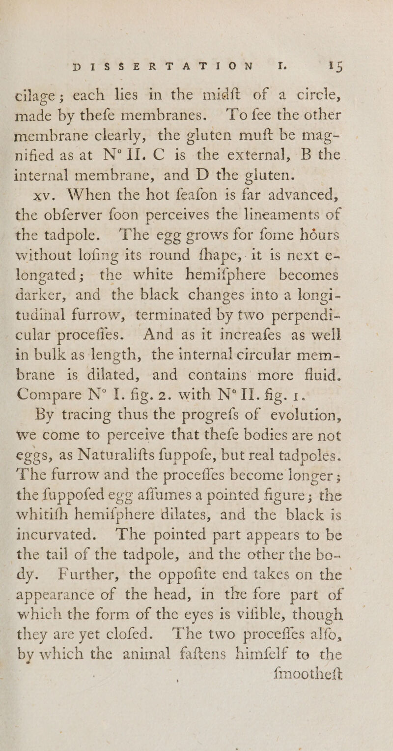 cilage; each lies in the midft of a circle, made by thefe membranes. To fee the other membrane clearly, the gluten muft be mag- nified as at N° II. C is the external, B the. internal membrane, and D the gluten. xv. When the hot feafon is far advanced, the obferver foon perceives the lineaments of the tadpole. The egg grows for fome hòurs without lofing its round fhape, it is next e- longated; the white hemifphere becomes darker, and the black changes into a longi- tudinal furrow, terminated by two perpendi- - cular procefies. And as it increafes as well in bulk as length, the internal circular mem- brane is dilated, and contains more fluid. Compare N° I. fig. 2. with N°II. fig. 1. By tracing thus the progrefs of evolution, we come to perceive that thefe bodies are not eggs, as Naturalifts fuppofe, but real tadpoles. The furrow and the procefles become longer ; the fuppofed egg affumes a pointed figure; the whitifh hemifphere dilates, and the black is incurvated. ‘The pointed part appears to be the tail of the tadpole, and the other the bo- dy. Further, the oppofite end takes on the © appearance of the head, in the fore part of which the form of the eyes is vifible, though they are yet clofed. The two proceffes alfo, by which the animal faftens himfelf to the | fmoothetft