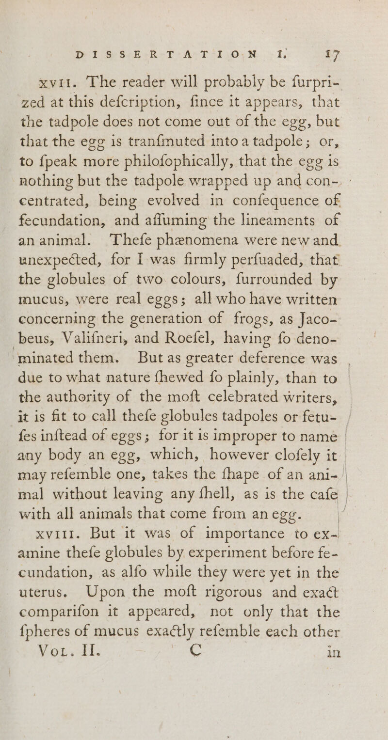 xvii. The reader will probably be furpri- zed at this defcription, fince it appears, that the tadpole does not come out of the ege, os that the egg is tranfmuted into a tadpole ; to {peak more philofophically, that the dale is centrated, being evolved in confequence of fecundation, and affuming the lineaments of an animal. ‘Thefe phenomena were new and. unexpected, for I was firmly perfuaded, that the globules of two colours, furrounded by mucus, were real eggs; all who have written concerning the generation of frogs, as Jaco- beus, Valifneri, and Roefel, having fo deno- the authority of the moft celebrated writers, any body an egg, which, however clofely it with all animals that come from an egg. | xvii1. But it was of importance to ex- amine thefe globules by experiment before fe- cundation, as alfo while they were yet in the uterus. Upon the moft rigorous and exaét comparifon it appeared, not only that the fpheres of mucus exactly refemble each other Now dt, C in