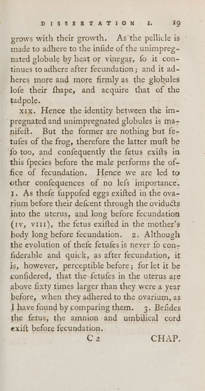 grows with their growth. As'the pellicle is made to adhere to the infide of the unimpreg- nated globule by heat or vinegar, fo it con- tinues to adhere after fecundation; and it ad- heres more and more firmly as the globules lofe their fhape, and acquire that of the tadpole. : | xix. Hence the identity between the im- ‘pregnated and unimpregnated globules is ma- nifeft. But the former are nothing but fe- tufes of the frog, therefore the latter muft be fo too, and confequently the fetus exifts in this fpecies before the male performs the of- fice of fecundation. Hence we are led to other confequences of no lefs importance. 1. As thefe fuppofed eggs exifted in the ova- rium before their defcent through the oviducts into the uterus, and long before fecundation (iv, viti), the fetus exifted in the mother’s body long before fecundation. 2. Although the evolution of thefe fetufesis never fo con- fiderable and quick, as after fecundation, it is, however, perceptible before; for let it be - confidered, that the-fetufes in the uterus are above fixty tumes larger than they were a year before, when they adhered to the ovarium, as I have found by comparing them. 3. Befides the fetus, the amnion and umbilical cord exift before fecundation. oa CHAP.