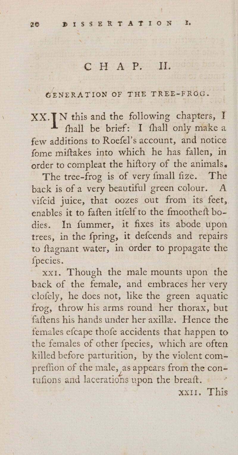 26 dr Slt ETA RION Fa ~ ™~ CI AC Pe oo GENERATION OF THE TREE-FROG. XX.JN this and the following chapters, I fhall be brief: I fhall only make a few additions to Roefel’s account, and notice fome miftakes into which he has fallen, in order to compleat the hiftory of the animals. The tree-frog is of very {mall fize. The back is of a very beautiful green colour. A vifcid juice, that oozes out from its feet, enables it to faften itfelf to the fmootheft bo- dies. In fummer, it fixes its abode upon trees, in the fpring, it defcends and repairs to ftagnant water, in order to propagate the fpecies. xx1. Though the male mounts upon the back of the female, and embraces her very clofely, he does not, like the green aquatic frog, throw his arms round her thorax, but faftens his hands under her axille. Hence the females efcape thofe accidents that happen to the females of other fpecies, which are often killed before parturition, by the violent com- preflion of the male, as appears from the con- tufions and lacerations upon the breaft. xx11. This