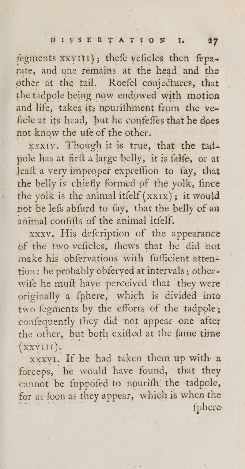 PIFSERTATION wo a fegments XXVIII} ; thefe veficles then fepa- rate, and one remains at the head and the other at the tail. Roefel conjectures, that and life, ‘eal its ‘s@urithinent from dhe: Ve ficle at its head, but he confefles that he does not know the ufe of the other. XXXIV. Though it is true, that the tad+ pole has at frà a large belly, it is falle, or at Jeaft a very improper expreflion to fay, that the belly is chiefly formed of the yolk, fince the yolk is the animal itfelf(xx1x); it would not be lefs abfurd to fay, that the belly of an animal confifts ‘of the animal itfelf. xa, His defcription of the appearance of the two veficles, {hews that he did not make his obfervations with fufficient atten= tion: he probably obferved at intervals; other- wife he muft have perceived that they were originally a fphere, which is divided into two fegments Sg the efforts of the tadpole ; confequently they did not appear one after the other, but both exifted at the fame time (XXVIII). xxxvi. If he had taken them up with a forceps, he ona have found, that they cannot be fuppofed to nourifh’ the ‘tadpole, for as foon as they appear, which is when the {phere