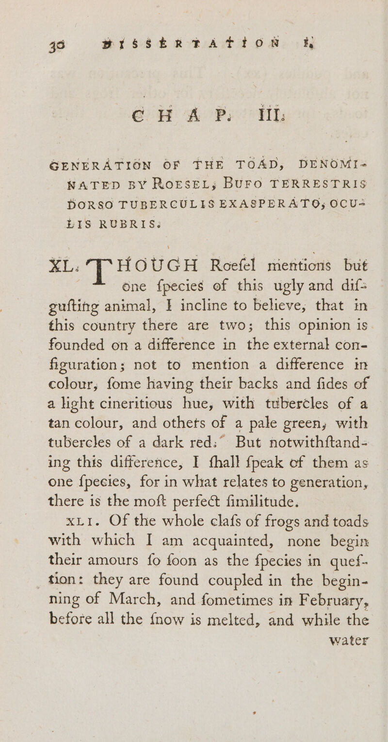 39 BISSERTATION hi e Ha Po TL GENERATION OF THE TOAD, DENOMI- NATED BY RoresEL; BuFO TERRESTRIS DORSO TUBERCULISEXASPERATO; OCU- LIS RUBRIS: XL: THOUGH Roefel mentions but | one fpecies of this ugly and dif= gufting animal, I incline to believe, that in this country there are two; this opinion is. founded on a difference in the external con- figuration; not to mention a difference in colour; fome having their backs and fides of a light cineritious hue, with tubercles of a tan colour, and othets of a pale green, with tubercles of a dark red:° But notwithftand- ing this difference, I fhall {peak of them as one fpeeies, for in what relates to generation, there is the moft perfect fimilitude. xLI. Of the whole clafs of frogs and toads with which I am acquainted, none begin their amours fo foon as the fpecies in quef- tion: they are found coupled in the begin- ning of March, and fometimes in February, before all the {now is melted, and while the water