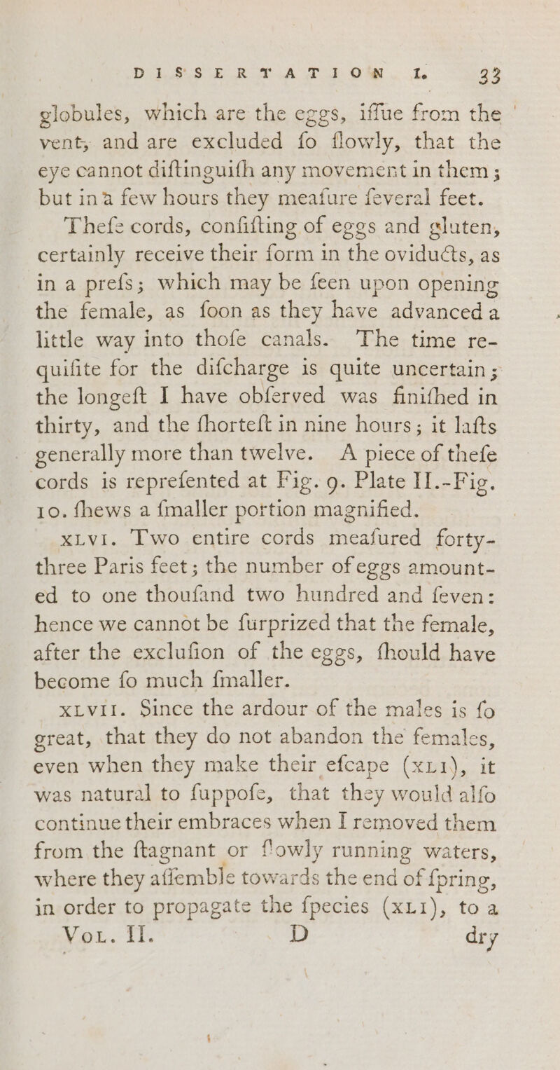 DS Rk POM. L 2° globules, which are the eggs, iffue from the vent; and are excluded fo flowly, that the eye cannot diftinguifh any movement in them; but ina few hours they meafure feveral feet. Thefe cords, confifting of eggs and gluten, certainly receive their form in the oviducts, as in a prefs; which may be feen upon opening the female, as foon as they have advanceda little way into thofe canals. The time re- quifite for the difcharge is quite uncertain; the longeft I have obferved was finithed in thirty, and the fhorteft in nine hours; it lafts . generally more than twelve. A piece of thefe cords is reprefented at Fig. g. Plate II.-Fig. 10. fhews a {maller portion magnified. xLvi. Two entire cords meafured forty- three Paris feet; the number of eggs amount- ed to one thoufand two hundred and feven: hence we cannot be furprized that the female, after the exclufion of the eggs, fhould have become fo much fmaller. XLviI. Since the ardour of the males is fo great, that they do not abandon the females, even when they make their efcape (x11), it was natural to fuppofe, that they would alfo continue their embraces when I removed them from the ftagnant or f'owly running waters, where they gian towards the end a {pring, in order to propagate the fpecies (xLI), to a Vor. Il. D dry