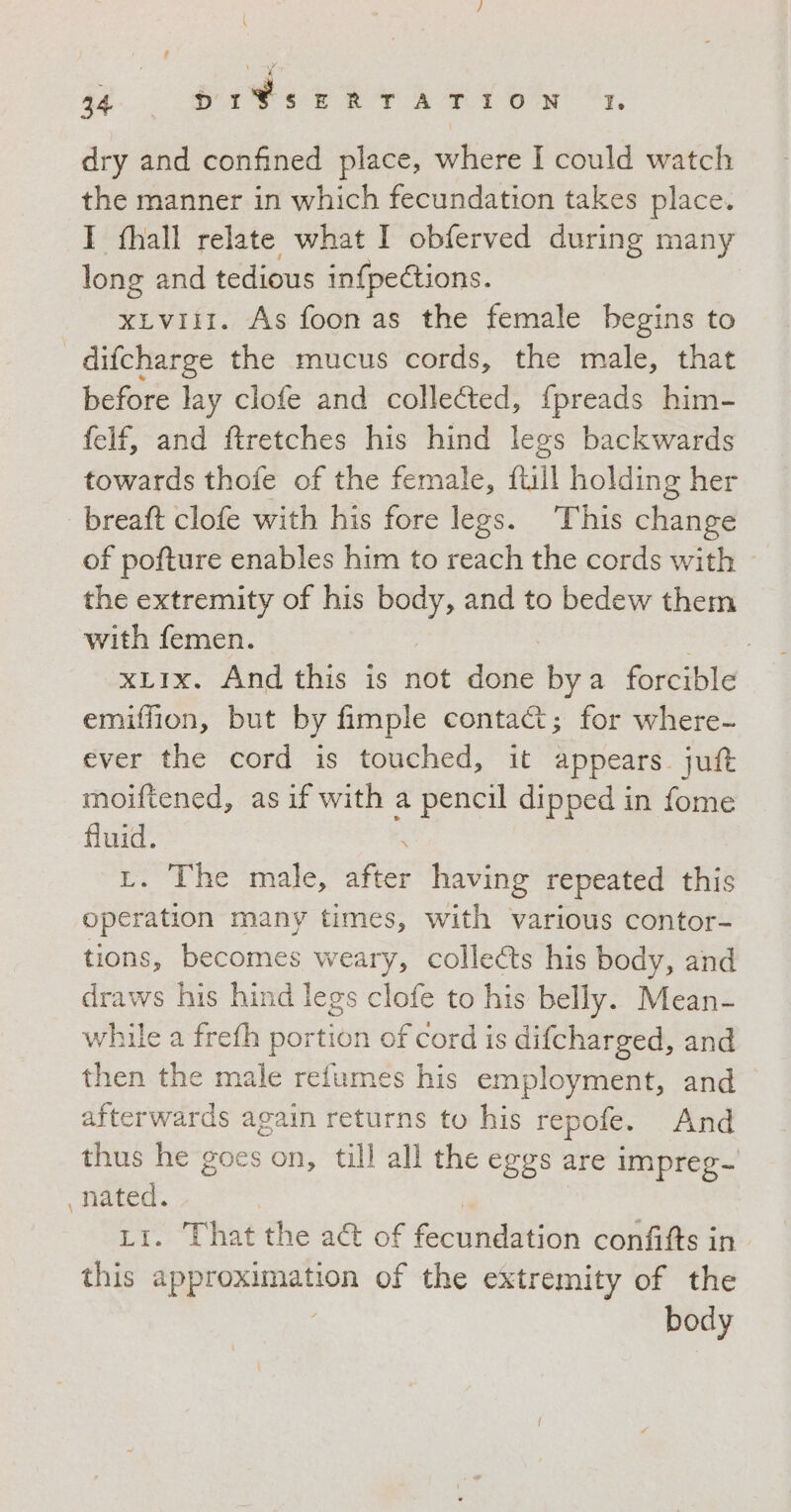 4 ar 34 DIVSERTATION 1 dry and confined place, where I could watch the manner in which fecundation takes place. I fhall relate what I obferved during many long and tedious in{pections. xLvIII. As foonas the female begins to difcharge the mucus cords, the male, that before lay clofe and collected, fpreads him- felf, and ftretches his hind legs backwards towards thofe of the female, Ail holding her breaft clofe with his fore legs. This change of pofture enables him to reach the cords with the extremity of his suk and to bedew them with femen. | xLIx. And this is not sur by a forcible emiffion, but by fimple conta&amp;; for where- ever the cord is touched, it appears. jutt moiftened, as if with a pencil dipped in fome fluid. L. The male, sua having repeated this operation many times, with various contor- tions, becomes weary, collects his body, and draws his hind legs clofe to his belly. Mean- while a frefh portion of cord is difcharged, and then the male refumes his employment, and afterwards again returns to his repofe. And thus he goes on, till all the eggs are impreg- oe . That the a&amp; of Reubdatioh confifts in Ase approximation of the extremity of the body