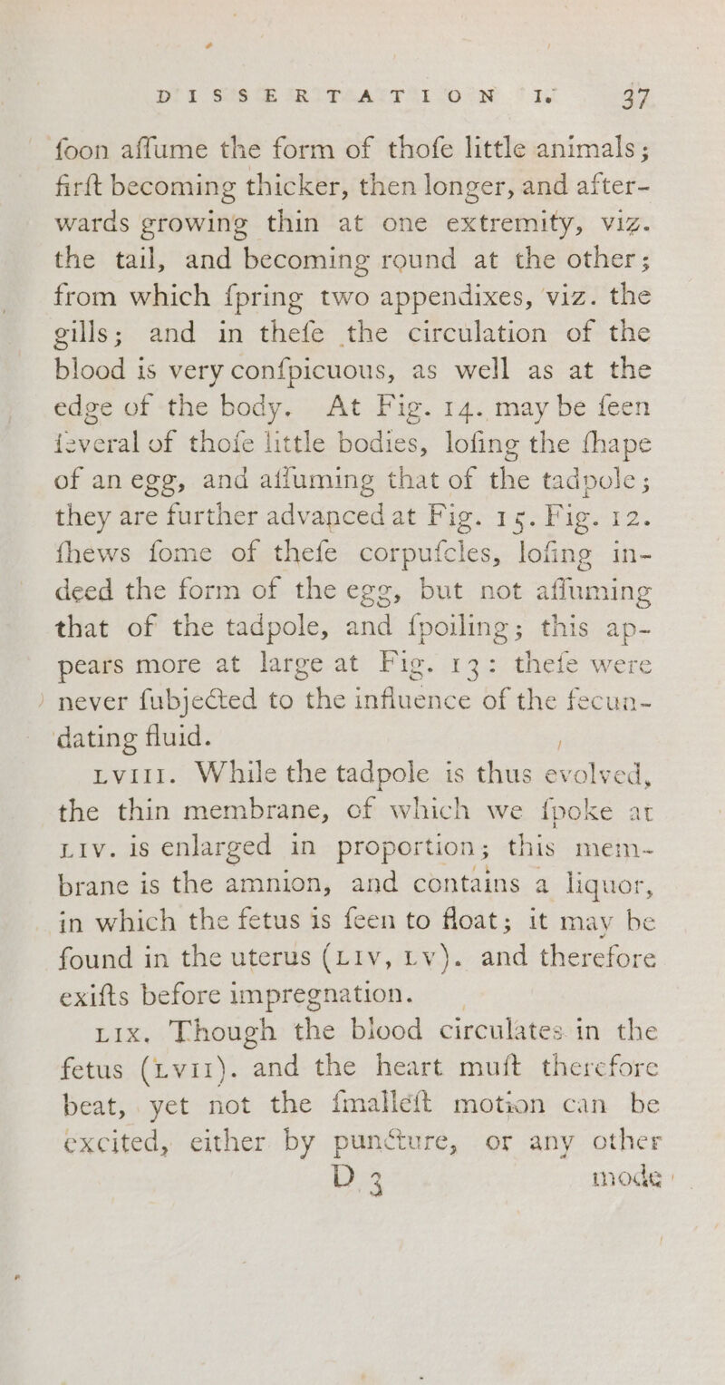 foon affume the form of thofe little animals; firft becoming thicker, then longer, and after- wards growing thin at one extremity, viz. the tail, and becoming round at the other; from which {pring two appendixes, viz. the gills; and in thefe the circulation of the blood is very confpicuous, as well as at the edge of the body. At Fig. 14. may be feen feveral of thofe little bodies, lofing the fhape of an egg, and aifuming that of the tadpole; they are further advanced at Fig. 15. Fig. 12. fhews fome of thefe corpufcles, lofing in- deed the form of the egg, but not affuming that of the tadpole, and fpoiling; this ap- pears more at large at Fig. 13: thefe were ) never fubjected to the influence of the fecun- dating fluid. Lviri. While the edpole is thus ev ee the thin membrane, of which we fpoke at Liv. is enlarged in proportion ; this mein- brane is the amnion, and contains a liquor, in which the fetus is feen to float; it may be found in the uterus (LIv, Lv). and therefore exifts before impregnation. LIX. Though the blood circulates in the fetus (Lvit). and the heart muft therefore beat, yet not the {malleft motion can be excited, either by puncture, or any other D 4 mode.