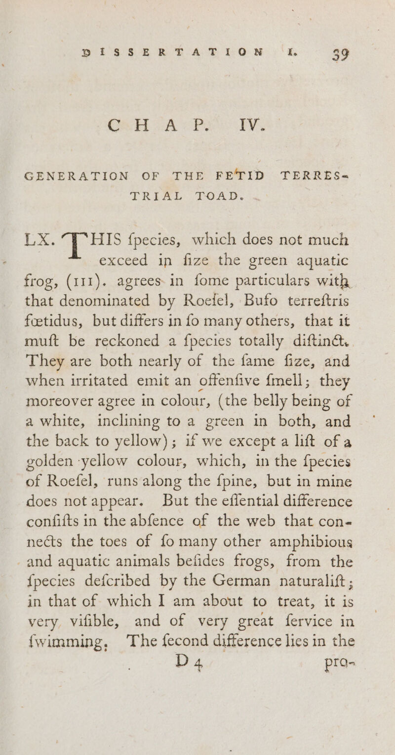 Deb AP PA GENERATION OF THE FE'TID TERRES= TRIAL TOAD. + LX. i {pecies, which does not much exceed in fize the green aquatic frog, (111). agrees. in fome particulars with. that denominated by Roetel, Bufo terreftris foetidus, but differs in fo many others, that it muft be reckoned a fpecies totally diftinc. They are both nearly of the fame fize, and when irritated emit an offenfive fmell; they moreover agree in colour, (the belly being of a white, inclining to a green in both, and the back to yellow); if we except a lift of a golden ‘yellow colour, which, in the fpecies of Roefel, runs along the fpine, but in mine does not appear. But the eflential difference confifts in the abfence of the web that con- nects the toes of fo many other amphibious «and aquatic animals befides frogs, from the {pecies defcribed by the German naturalift; in that of which I am about to treat, it is very, vifible, and of very great fervice in {wimming, The fecond difference lies in the D4 pra-