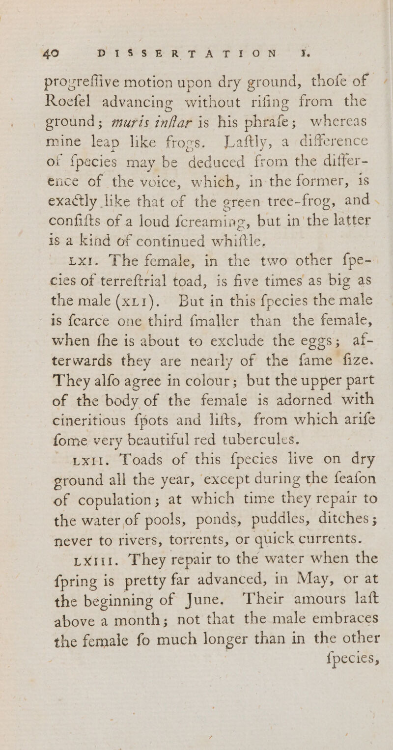 Roefel advancing without rifing from the | ground; muris inflar is his phrafe; whereas mine leap like frogs. Laftly, a difference of {pecies may be Sedi from the differ- ence of the voice, which, in-the former, 1s exactly like that of the green tree-frog, and confifts of a loud fcreaming, but in'the latter is a kind of continued whiftle. x1. The female, in the two other fpe- cies of terreftrial toad, is five times as big as the male (xL1). But in this fpecies the male is fearce one third fmaller than the female, when fhe is about to exclude the eggs; al- terwards they are nearly of the fame fize. They alfo agree in colour; but the upper part of the body of the female is adorned with cineritious {pots and lifts, from which arife fome very beautiful red tubercules. LXII. Toads of this fpecies live on dry ground all the year, except during the feafon of copulation; at which time they repair to the water of pools, ponds, puddles, ditches; never to rivers, torrents, or quick currents. LXIII. They repair to the water when the {pring is pretty far advanced, in May, or at the beginning of June. ‘Their amours laft above a month; not that the male embraces the female fo much ASSE than in the other fpecies, #