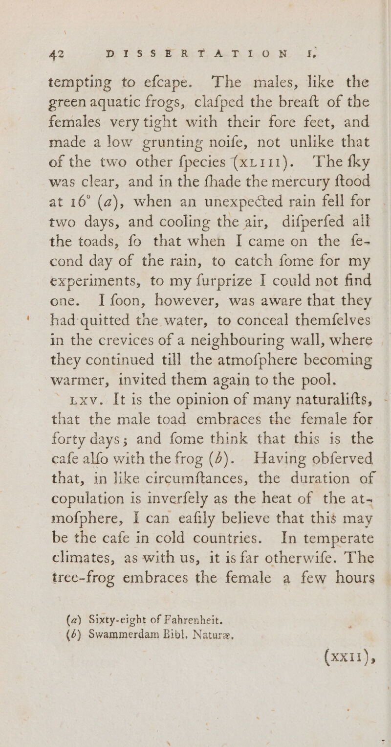 tempting to efcape. The males, like the green aquatic frogs, clafped the breaft of the females very tight with their fore feet, and made a low grunting noife, not unlike that of the two other fpecies (xL111). The fky was clear, and in the fhade the mercury ftood at 16° (a), when an unexpected rain fell for two days, and cooling the air, difperfed all the toads, fo that when I came on the {fe- cond day of the rain, to catch fome for my experiments, to my furprize I could not find one. Ifoon, however, was aware that they had quitted the water, to conceal themfelves in the crevices of a neighbouring wall, where they continued till the atmofphere becoming warmer, invited them again to the pool. ' Lxv. It is the opinion of many naturalifts, that the male toad embraces the female for forty days; and fome think that this is the cafe alfo with the frog (4). Having obferved that, in like circumftances, the duration of copulation is inverfely as the heat of the at- mofphere, I can eafily believe that this may be the cafe in cold countries. In temperate climates, as with us, it is far otherwife. The tree-frog embraces the female a few hours (a) Sixty-eight of Fahrenheit. (6) Swammérdam Bibl, Natura, (XXII),