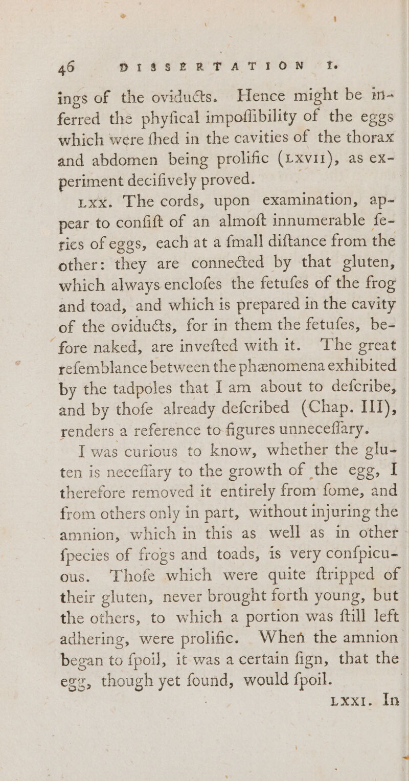 \ 46 DISSERTATION f. ings of the oviducts. Hence might be m- ferred the phyfical impoflibility of the eggs which were thed in the cavities of the thorax and abdomen being prolific (LXvII), as ex- periment decifively proved. | | txx. The cords, upon examination, ap- pear to confift of an almoft innumerable fe- rics of eggs, each at a {mall diftance from the other: they are connected by that gluten, which always enclofes the fetufes of the frog and toad, and which is prepared in the cavity of the ovidu&amp;s, for in them the fetufes, be- fore naked, are invefted with it. The great refemblance between the phenomena exhibited by the tadpoles that I am about to defcribe, and by thofe already defcribed (Chap. III), renders a reference to figures unneceflary. I was curious to know, whether the glu- ten is neceflary to the growth of the egg, I therefore removed it entirely from fome, and from others only in part, without injuring the amnion, which in this as well as in other. fpecies of frogs and toads, is very confpicu- ous. Thofe which were quite ftripped of their gluten, never brought forth young, but the others, to which a portion was fill left adhering, were prolific. When the amnion began to fpoil, it was a certain fign, that the egg, though yet found, would fpoil. | Lxxtatn