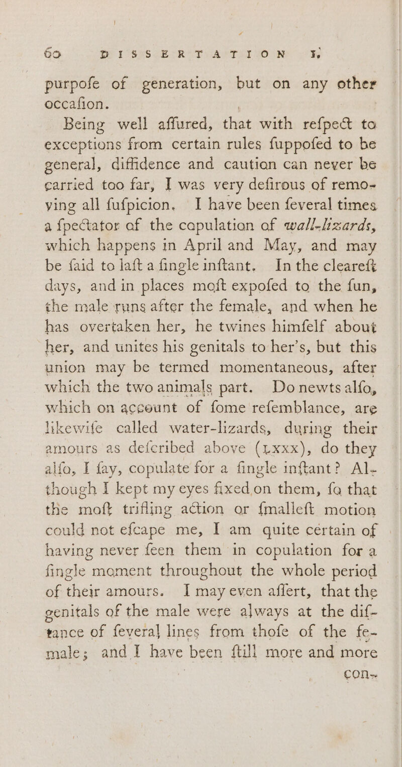 purpofe of generation, but on any other occafion. Being well affured, that with refpe&amp; ta exceptions from certain rules fuppofed to he general, diffidence and caution can never be carried too far, I was very defirous of remo- ving all fufpicion. I have been feveral times a fpectator of the capulation of wall-lzards, which happens in April and May, and may be faid to laft a fingle inftant. In the cleareft days, and in places moft expofed to the fun, the male runs after the female, and when he has overtaken her, he twines himfelf about her, and unites his genitals to her’s, but this union may be termed momentaneous, after which the two animals part. Donewts alfo, which on acceunt of fome refemblance, are likewife called water-lizards, during their amours as defcribed above (Lxxx), do they alfa, I fay, copulate for a fingle inftant? Al. though I kept my eyes fixed on them, fa that the moft trifling action or fmalleft motion could not efcape me, I am quite certain of having never feen them in copulation for a fingle moment throughout the whole period © of their amours. I may even affert, that the genitals of the male were always at the dif- tance of fevera] lines from thofe of the fe- male; and I have been {till more and more cons