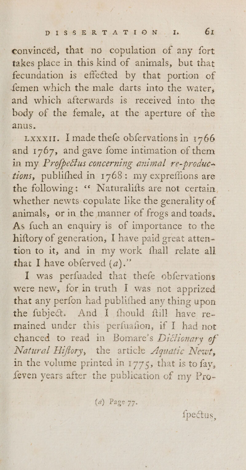 convincéd, that no copulation of any fort takes place in this kind of animals, but that fecundation is effected by that portion of femen which the male darts into the water, and which afterwards is received into the body of the female, at the aperture of the anus. LXxxXxII. I made thefe obfervations in po? and 1767, and gave fome intimation of them in my Profpectus concerning animal re-produc» tions, publifhed in 1768: my expreffions are. the following: ‘‘ Naturalifts are not certain, whether newts copulate like the generality of animals, or in the manner of frogs and toads, As fuch an enquiry is of importance to the hiftory of generation, I have paid great atten- tion to it, and in my work {hall relate all that I have obferved (a).” I was perfuaded that thefe obfervations were new, for in truth I was not apprized that any perfon had publifhed any thing upon the fubjett. And I fhould ftill have re- mained under this perfuafion, if I had not chanced to read in Bomare’s Drcfionary of Natural Hiftory, the article ADI Newt, in the volume printed in 1775, that is to fay, feven years after the publication of my Pro- fase ipectus,