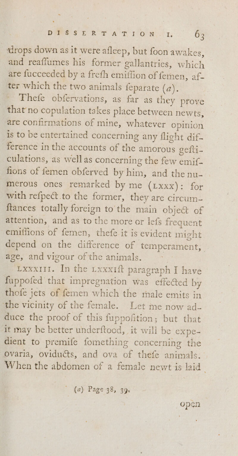 ‘drops down as it were afleep, but foon awakes, and reaffumes his former gallantries, which are fucceeded by a frefh emiflion of femen, af- ter which the two animals feparate (2). Thefe obfervations, as far as they prove that no copulation takes place between newts, are confirmations of mine, whatever opinion is to be entertained concerning any flight dif- ference in the accounts of the amorous gefti- culations, as wellas concerning the few emif- fions of femen obferved by him, and the nu- merous ones remarked by me (Lxxx): for with refpe&amp;.to the former, they are circum- ftances totally foreign to the main object of attention, and as to the more ar lefs frequent emiffions of femen, thefe it is evident might depend on the difference of temperament, age, and vigour of the animals. i LxxxIII. In the LxxxIft paragraph I have fuppofed that impregnation was effected by thofe jets of femen which the male emits in the vicinity of the female. Let me now ad- duce the proof of this fuppofition; but that It may be better underftood, it will be expe- dient to premife fomething concerning the varia, oviducts, and ova of thefe animals. When the abdomen of a female newt is laid” ‘ (2) Page 38, 39. open