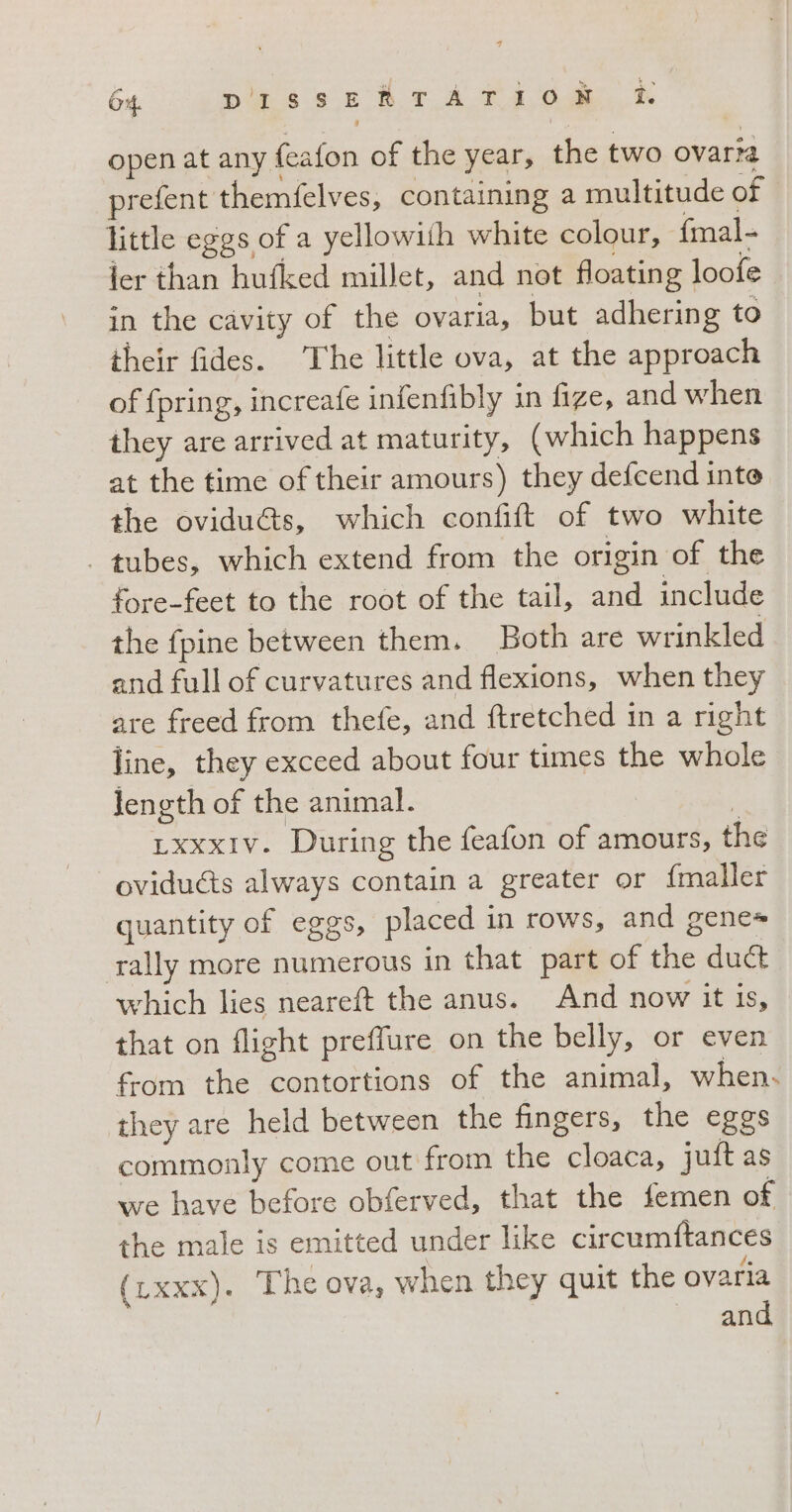 open at any feafon of the year, the two ovaria prefent themfelves, containing a multitude of little eggs of a yellowith white colour, fmal- ier than hufked millet, and not floating loofe in the cavity of the ovaria, but adhering to their fides. The little ova, at the approach of {pring, increafe infenfibly in fize, and when they are arrived at maturity, (which happens at the time of their amours) they defcend inte the ovidu&amp;s, which confift of two white . tubes, which extend from the origin of the fore-feet to the root of the tail, and include the fpine between them. Both are wrinkled and full of curvatures and flexions, when they are freed from thefe, and ftretched in a right line, they exceed about four times the whole length of the animal. | LxxxIv. During the feafon of amours, the ovidu&amp;s always contain a greater or fmaller quantity of eggs, placed in rows, and gene rally more numerous in that part of the duct which lies neareft the anus. And now it is, that on flight preflure on the belly, or even from the contortions of the animal, when. they are held between the fingers, the eggs commonly come out from the cloaca, juft as we have before obferved, that the femen of the male is emitted under like circumftances (Lxxx). The ova, when they quit the ovaria and