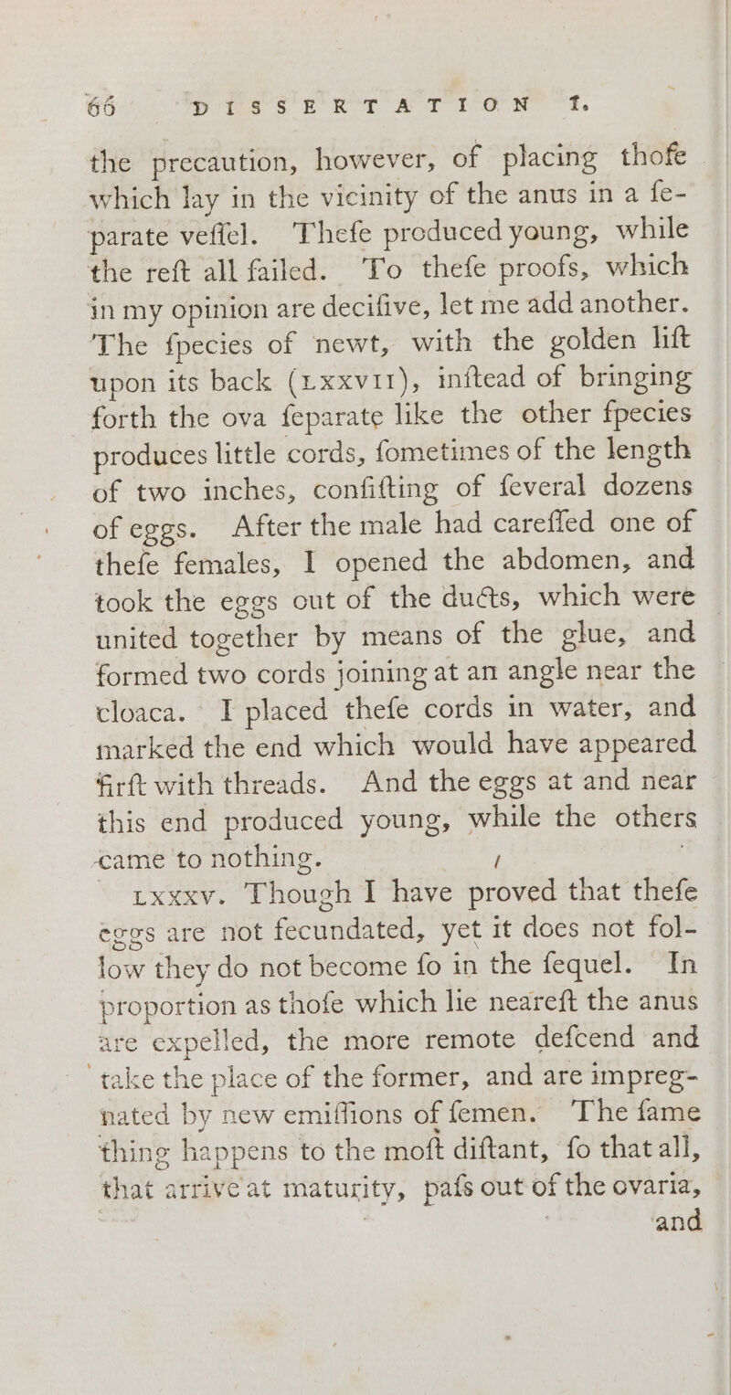 the precaution, however, of placing thofe which lay in the vicinity of the anus in a fe- parate veftel. Thefe produced young, while the reft all failed. To thefe proofs, which in my opinion are decifive, let me add another. The fpecies of newt, with the golden lift upon its back (Lxxvir), inftead of bringing | forth the ova feparate like the other fpecies produces little cords, fometimes of the length of two inches, confifting of feveral dozens of eggs. After the male had careffed one of thefe females, I opened the abdomen, and took the eggs out of the du&amp;s, which were united together by means of the glue, and formed two cords joining at an angle near the cloaca. I placed thefe cords in water, and marked the end which would have appeared firft with threads. And the eggs at and near — this end produced young, while the others came to nothing. | 7 © uxxxv. Though I have proved that thefe eggs are not fecundated, yet it does not fol- low they do not become fo in the fequel. In proportion as thofe which lie neareft the anus are expelled, the more remote defcend and ‘take the place of the former, and are impreg- nated by new emiffions of femen. ‘The fame thing happens to the moft diftant, fo that all, that arrive at maturity, pafs out of the ovaria, | ‘and