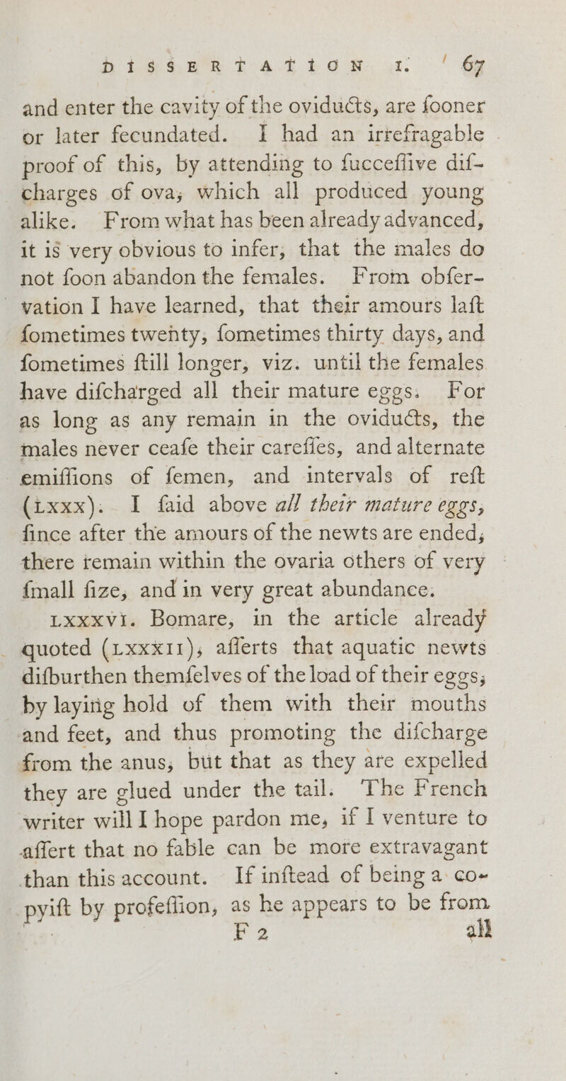 higoza da tba et: ge and enter the cavity of the ovidu&amp;s, are fooner or later fecundated. I had an irrefragable © proof of this, by attending to fucceffive dif- charges of ova; which all produced young alike. From what has been already advanced, it is very obvious to infer, that the males do not foon abandon the females. From obfer- - vation I have learned, that their amours lat fometimes twenty, fometimes thirty days, and fometimes ftill longer, viz. until the females have difcharged all their mature eggs. For as long as any remain in the ovidu&amp;s, the males never ceafe their careffes, and alternate emiffions of femen, and intervals of reft (txxx). I faid above ail their mature eggs, fince after the amours of the newts are ended; there remain within the ovaria others of very {mall fize; and in very great abundance. Lxxxvi. Bomare, in the article already _ quoted (LxxxI1); afferts that aquatic newts difburthen themfelves of the load of their eggs, by layirig hold of them with their mouths and feet, and thus promoting the difcharge from the anus, but that as they are expelled they are glued under the tail: ‘The French writer will I hope pardon me, if I venture to affert that no fable can be more extravagant than this account. If inftead of being a. co+ pyift by profeflion, as he appears to be from do F 2 all