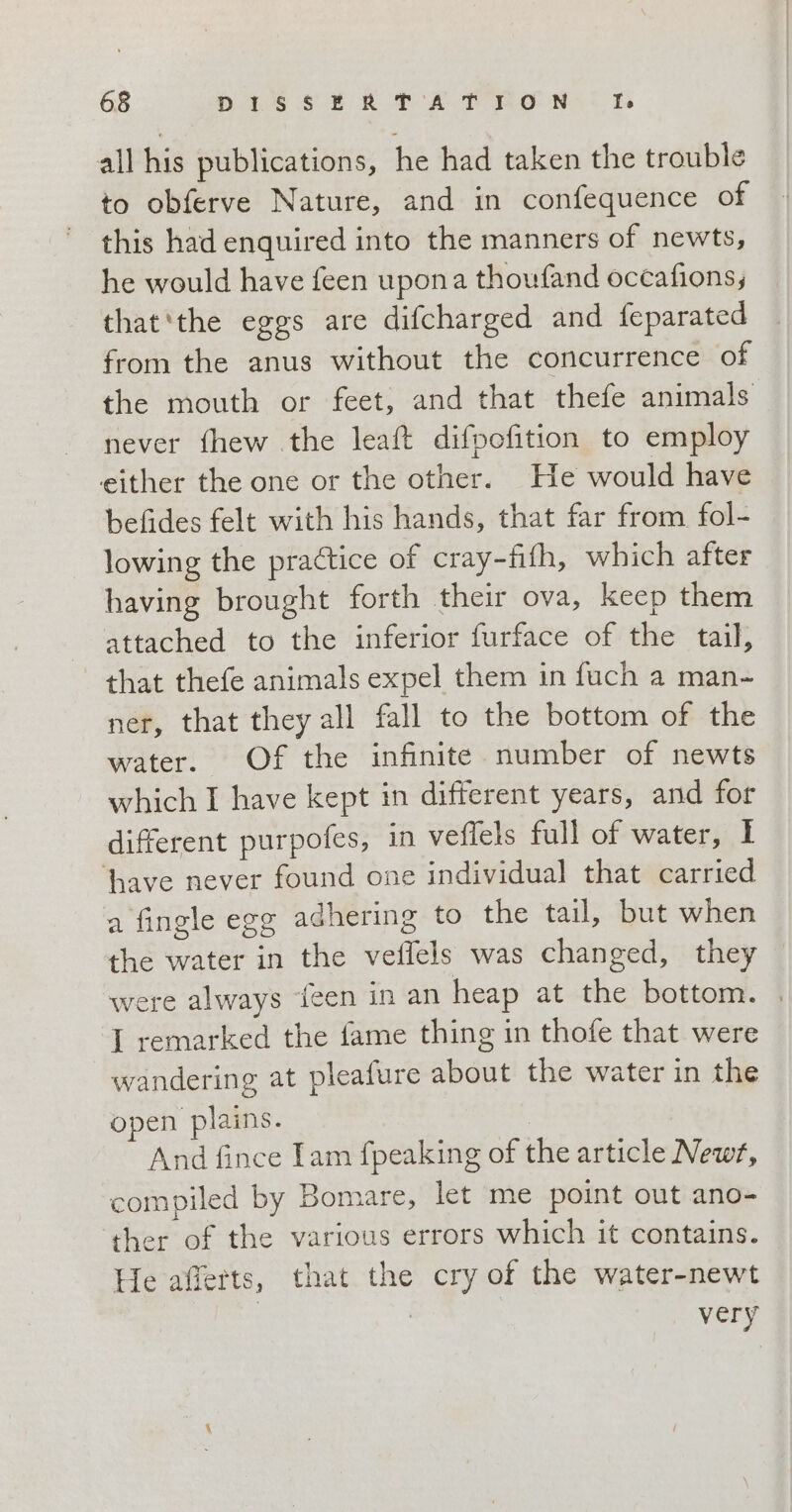 all his publications, he had taken the trouble to obferve Nature, and in confequence of this had enquired into the manners of newts, he would have feen upona thoufand occafions; that‘the eggs are difcharged and feparated from the anus without the concurrence of the mouth or feet, and that thefe animals never fhew the leaft difpofition to employ either the one or the other. He would have befides felt with his hands, that far from fol- lowing the practice of cray-fifh, which after having brought forth their ova, keep them attached to the inferior furface of the tail, that thefe animals expel them in fuch a man- ner, that they all fall to the bottom of the water. Of the infinite number of newts which I have kept in different years, and for different purpofes, in veflels full of water, I ‘have never found one individual that carried a fingle egg adhering to the tail, but when the water in the veflels was changed, they were always {een in an heap at the bottom. I remarked the fame thing in thofe that were wandering at pleafure about the water in the open plains. And fince Tam fpeaking of the article Newt, compiled by Bomare, let me point out ano- ther of the various errors which it contains. He afferts, that the cry of the water-newt I I very