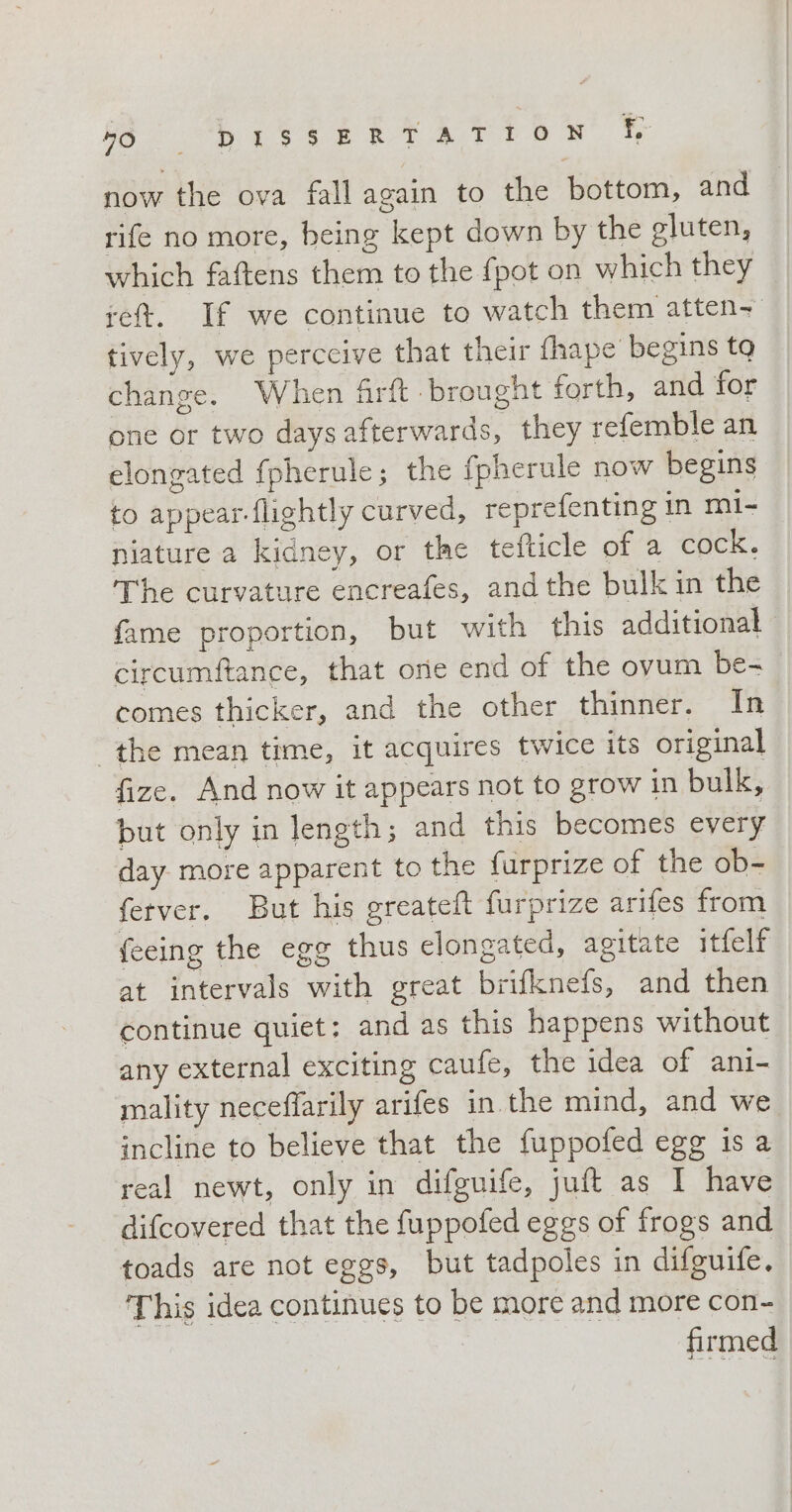 DITER now the ova fall again to the bottom, and rife no more, being kept down by the gluten, which faftens them to the {pot on which they reft. If we continue to watch them atten- tively, we perceive that their fhape’ begins tq change. When firft brought forth, and for one or two days afterwards, they refemble an elongated fpherule; the fpherule now begins to appear flightly curved, reprefenting in mi- niature a kidney, or the tefticle of a cock. The curvature encreafes, andthe bulk in the fame proportion, but with this additional circumftance, that one end of the ovum be- comes thicker, and the other thinner, In the mean time, it acquires twice its original fize. And now it appears not to grow in bulk, but only in length; and this becomes every day more apparent to the furprize of the ob- fetver. But his greateft furprize arifes from fecing the egg thus clongated, agitate itfelf at intervals with great brifknefs, and then continue quiet: and as this happens without any external exciting caufe, the idea of ani- mality neceffarily arifes in the mind, and we incline to believe that the fuppofed egg is a real newt, only in difguife, juft as I have difcovered that the fuppofed eggs of frogs and toads are not eggs, but tadpoles in difguife. This idea continues to be more and more con- firmed