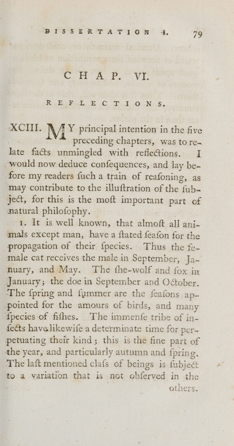 CHA P. Vr R22 ek, Ee DO UN: 8. XCIII. i Y principal intention in the five “* preceding chapters, was to re- “a facts unmingled with refle&amp;ions. I would now deduce confequences, and lay be- fore my readers fuch a train of reafoning, as may contribute to the illuftration of the fub- ject, for this is the moft important part ef natural philofophy. I. It is well known, that siae all anix mals except man, have a ftated feafon for the propagation of their fpecies. Thus the fe- male cat receives the male in September, Ja~ nuary, and May. The fhe-wolf and fox in January; the doe in September and OAober. ‘The fpring and fummer are the feafons ap- pointed for the amours of birds, and many fpecies of fifhes. The immentfe tribe of in- fects havelikewife a determinate time for per- petuating their kind; this is the fine part of the year, and pl Waplacly autumn and fpring. The laft mentioned clafs of beings is fubje&amp; to a variation that is not obferved in the ah, RNA QLDETrS