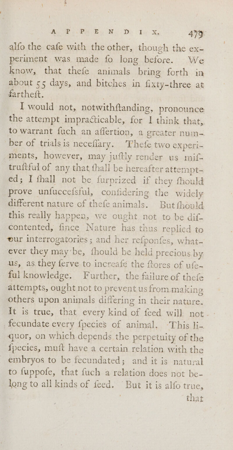alfo the cafe with the other, though the ex- periment was made fo long before. We know, that thefe animals bring forth in about 55 days, and bitches in fixty-three at fartheft. I would not, iii pronounce: the attempt impracticable, for a think that, to warrant fuch an affertion, a greater num- ‘ber of trials is necefiary. Thefe two experi- ments, however, may juftly render us mif- truftfal of a any that {hall be hereafter attempt. ed; I fhall not be furprized if they fhould prove unfuccefsful, at A ing the wi dely different nature of thefe animals. But fhould this really happen, we ought not to be dif- contented, fince Nature has thus replied to ur interrogatories; and her refpo onfes, what- ever they may ‘be, fhould be held precious by us, as they ferve to increafé the fores of ufe- ful knowledge. Further, the failure of thefe attempts, ought not to prevent us from making ‘others upon animals differing in their nature. fecundate every {pecies of animal. This li- quor, on which depends the perpetuity of the fpecies, muft have a certain relation with the embryos to be fecundated; and it is natural to fuppofe, that fuch a relation does not be- long to all kinds of feed. But it is alfo true, that
