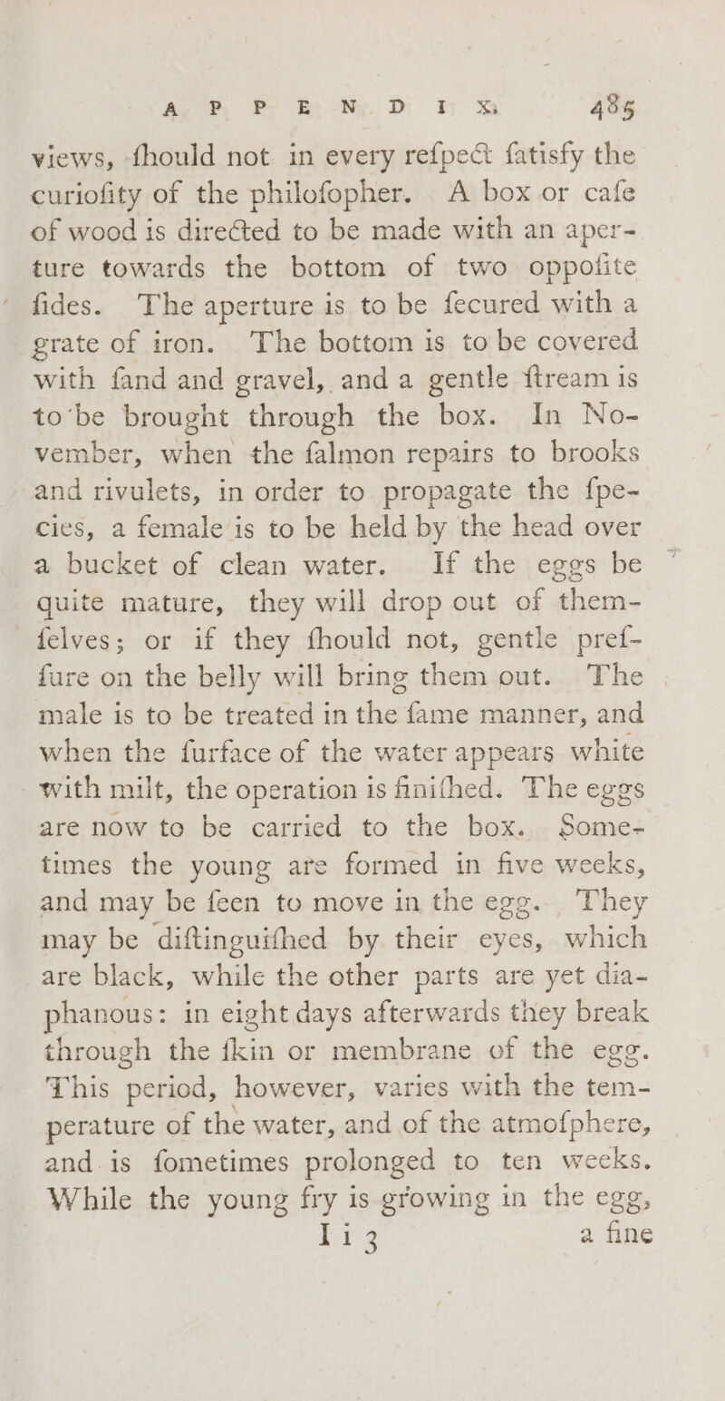 views, fhould not in every refpect fatisfy the curiofity of the philofopher. A box or cafe of wood is dire@ted to be made with an aper- ture towards the bottom of two oppofite ‘ fides. The aperture is to be fecured with a grate of iron. ‘The bottom is to be covered with fand and gravel, and a gentle ftream is to be brought through the box. In No- vember, when the falmon repairs to brooks and rivulets, in order to propagate the fpe- cies, a female is to be held by the head over a bucket of clean water. If the eggs be | quite mature, they will drop out of them- felves; or if they fhould not, gentle pref- fure on the belly will bring them out. The male is to be treated in the fame manner, and when the furface of the water appears white with milt, the operation is finifhed. The eggs are now to be carried to the box. Some- times the young are formed in five weeks, and may be feen to move in the egg. They may be diftinguifhed by their eyes, which are black, while the other parts are yet dia- phanous: in eight days afterwards they break through the fkin or membrane of the egg. This sa. however, varies with the tem- perature of the water, and of the atmofphere, and. is fometimes prolonged to ten weeks. While the young fry is growing in the egg, (e a fine