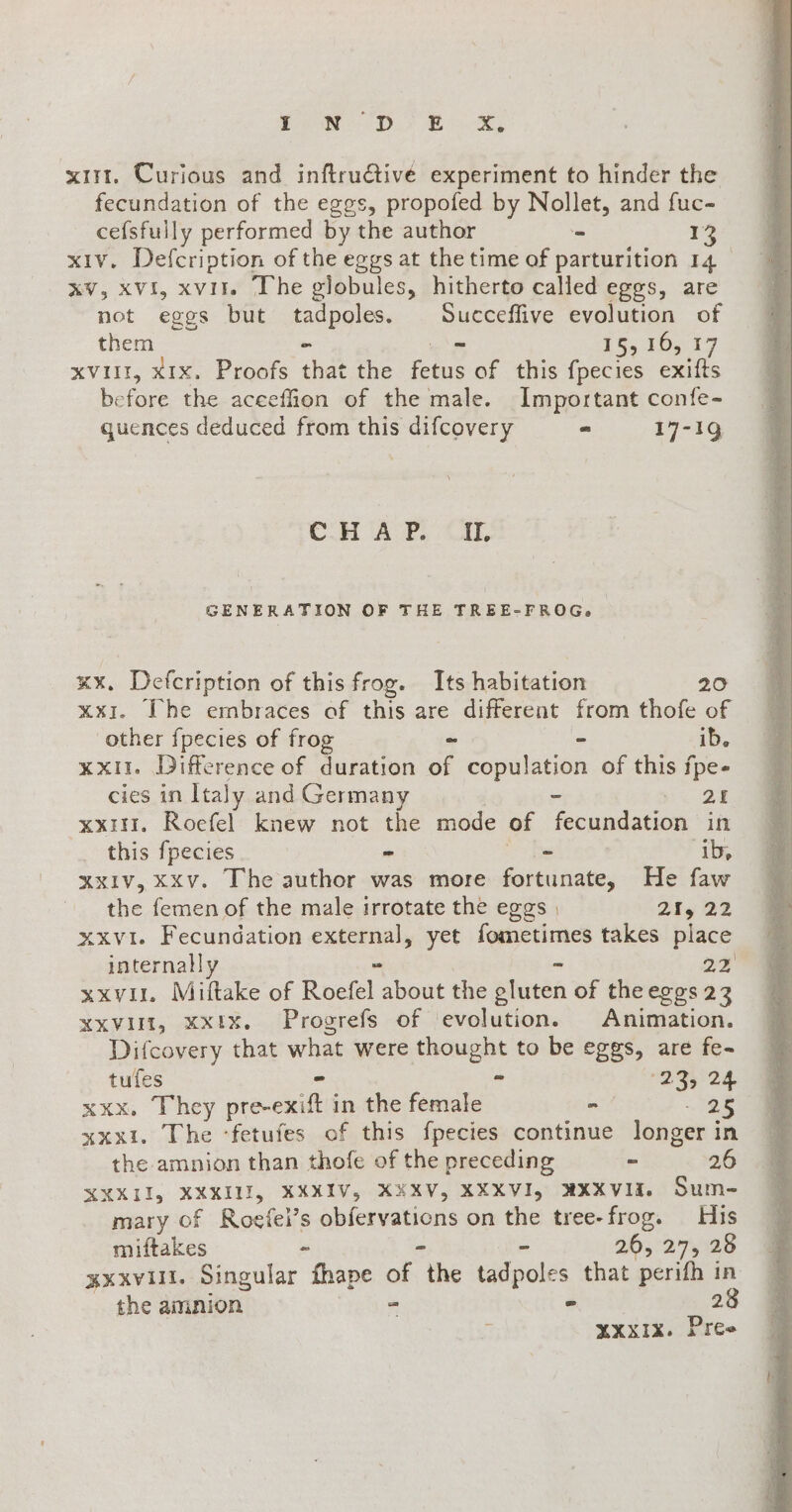 Ca DF Re xtrt. Curious and inftru&amp;ive experiment to hinder the fecundation of the eggs, propofed by Nollet, and fuc- cefsfully performed by the author - 13 xiv. Defcription of the eggs at the time of parturition 14 xv, xvi, xvit. The globules, hitherto called eggs, are not eggs but Renga Succeffive evolution of them wu 15,16, 17 xvi, x1x. Proofs ene ae fpecies cxifts before the aceeffion of the male. Important confe- quences deduced from this difcovery - 17-19 CHO ARL At. GENERATION OF THE TREE-FROG» xx. Defcription of this frog. Its habigation 20 xxi. The embraces of this are different from thofe of other fpecies of frog - - ib. xxit. Difference of duration of copulation of this fpe- cies in Italy and Germany - SEI. xxi. Roefel knew not the mode of fecundation in this fpecies = - ib, xxIv, xxv. The author was more fortunate, He faw the femen of the male irrotate the eggs , 25, 22 xxvi. Fecundation external, yet fometimes takes place internally DI xxv, Milftake of Roefel. about the aden of the eggs 23 xxvlit, xxix. Progrefs of evolution. Animation. Difcovery that what were thought to be eggs, are fe- tufes - - ATA xxx, They pre-exift in the female - - 25 xxx1. The ‘fetufes of this fpecies continue longer in the amnion than thofe of the preceding - 26 YXXII, XXXIII, XXXIV, XXXV, XXXVI, NXXVII. Sum- mary of Roefei’s obfervations on the tree-frog. His miftakes - - 36,:27,029 xxxvili. Singular fhape of “the tadpoles that perifh in the amnion - “ 28 x xxxix. Pree