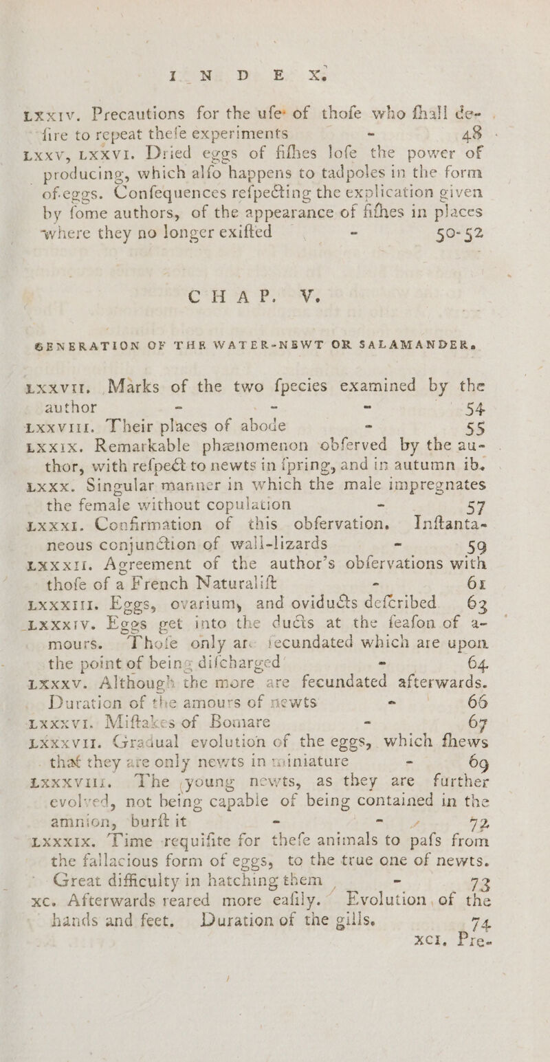 OME Di È: XE rxxIv. Precautions for the ufe: of thofe who fhall de- fire to repeat thefe experiments - 48 Lxxv, LXXVI. Dried eggs of fifhes lofe the power of | producing, which alfo happens to tadpoles in the form of.eggs. Confequences refpeCting the explication given by fome authors, of the appearance of fithes in places ‘where they no longer exifted , “ 50-52 Grin Pr ety GENERATION OF THE WATER-NEWT OR SALAMANDER, uxxvit, Marks of the two fpecies examined by the author - + - Sea Lxxviit. Their places of abode - Lxxix. Remarkable phenomenon obferved by the au- thor, with refpe@ to newts in fpring, and in autumn ib. rxxx. Singular manner in which the male impregnates the female without copulation - 57 LxxxI. Confirmation of this obfervation. Inftanta- neous conjunction of wall-lizards - | 59 Lxxxsi. Agreement of the author’s obfervations with thofe of a French Naturalift - 6x Lxxxit. Eggs, ovariumy and oviducts defcribed 62 Lxxxiv. Eggs get into the ducts at the feafon of a- mours. Thole only ar iecundated which are upon the point of being dilcharged’ - 64. 1xxxv. Although the more are fecundated afterwards. Duration of the amours of newts aD 66 LxxxvI. Miftakes of Bomare - 6 LXxxvil. Gradual evolution of the eggs, which fhews . that they are only newts in miniature - 6 LXxXVili, The young newts, as they are further evolved, not being capable of being contained in the amnion, burit it - et a 2, LxxxIx. Time requifite for thefe animals to pafs from the fallacious form of eggs, to the true one of newts. Great difficulty in hatching them , - sa xc. Afterwards reared more eafily.” Evolution, of the hands and feet. Duration of the gills. TA. XCI, Pre.