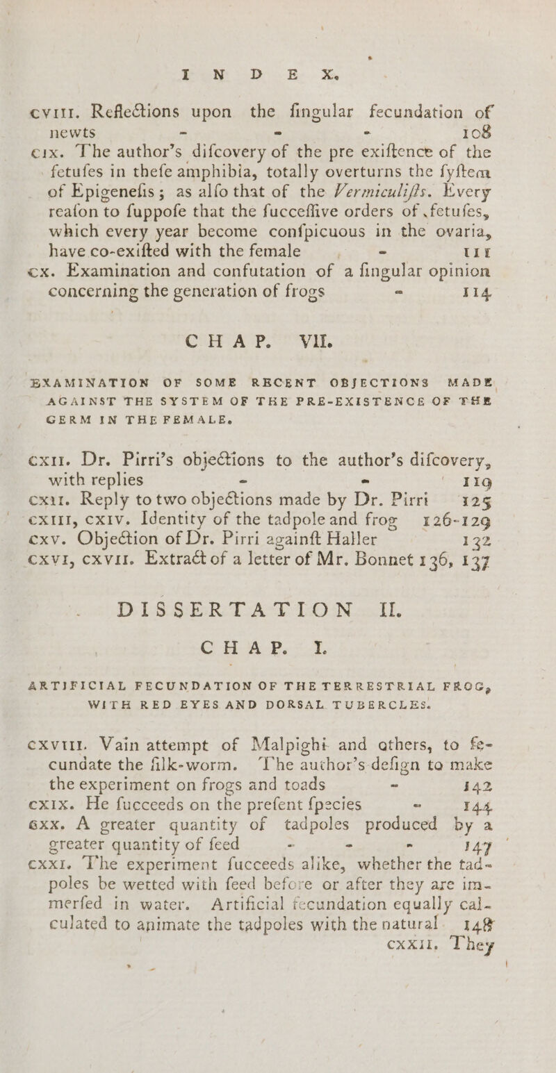 Pom db E &amp; cviri. Reflections upon the fingular fecundation of newts - ~ - 108 cix. The author’s difcovery of the pre exiftence of the | fetufes in thefe amphibia, totally overturns the fyftem of Epigenefis; as alfo that of the Vermiculiffs. Every reafon to fuppofe that the fucceffive orders of fetufes, which every year become confpicuous in the ovaria, have co-exifted with the female - UIE cx. Examination and confutation of a fingular opinion concerning the generation of frogs - 114 CoH A Po Vat. EXAMINATION OF SOME RECENT OBJECTIONS MADE AGAINST THE SYSTEM OF THE PRE-EXISTENCE OF THE GERM IN THE FEMALE» cxu. Dr. Pirri’s objections to the author’s difcovery, with replies - - | Tig exit. Reply to two obje&amp;ions made by Dr. Pirri 125 ‘exit, cxiv. Identity of the tadpole and frog 126-129 exv. Objection of Dr. Pirri againft Haller 132 xvi, cxvil. Extract of a letter of Mr. Bonnet 136, 137 DLSeSERT AT LON cAI G HAP. = -L ARTIFICIAL FECUNDATION OF THE TERRESTRIAL FROG, WITH RED EYES AND DORSAL TUBERCLES. exvi. Vain attempt of Malpighi and athers, to fe- cundate the filk-worm. ‘The author’s defign to make the experiment on frogs and toads - 142 cxix. He fucceeds on the prefent fpecies - 144. 6xx. A greater quantity of tadpoles produced by a greater quantity of feed - - - 14 cxx1. The experiment fucceeds alike, whether the tad- poles be wetted with feed before or after they are im- merfed in water. Artificial fecundation equally cal- culated to animate the tadpoles with the natural. 148 | cxxil, They i » -