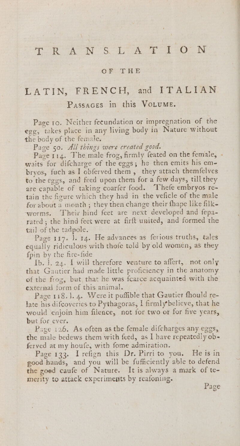 gy eee Se pr a ae OFTHE PA TING FRENCH oo TT Ai Passaces in this VoLuME. Page 10. Neither fetundation or impregnation of the egg, takes place in any living body in Nature without the body of the female. Page 50. All things were created good. Pase 114. The male frog, firmly feated on the female, - waits for difcharge of the eggs; he then emits his em- bryos, fuch as I obferved them, they attach themfelves to the eggs, and feed upon them for a few days, till they are capable of taking coarfer food. “Thefe embryos re- tain the figure which they had in the veficle of the male for about a month ; they then change their fhape like filk- ‘worms. Their hind feet are next developed and fepa- rated; the hind feet were at firft united, and formed the tail of the tadpole. Page 117. }. 14. He advances as ferious truths, tales equally ridiculous with thofe told by old women, as they fpin by the fire-fide Ib. i. 24. I will therefore venture to affert, . not only that Gautier had made little proficiency in the anatomy of the frog, but, that he was fcarce acquainted with the external form of this animal. Page 118.1. 4. Were it poffible that Gautier fhould re- late his difcoveries to Pythagoras, I firmly*believe, that he would enjoin him filence, not for two or for five years, but for ever. Page 126. As often as the female difcharges any eggs, the male bedews them with feed, as I have repeatedly ob- ferved at my houfe, with fome admiration. ) Page 133. Irefign this Dr. Pirri to you. He is in good hands, and you will be fufficiently able to defend the goed caufe of Nature. It is always a mark of te- merity to attack experiments by reafoning. Page