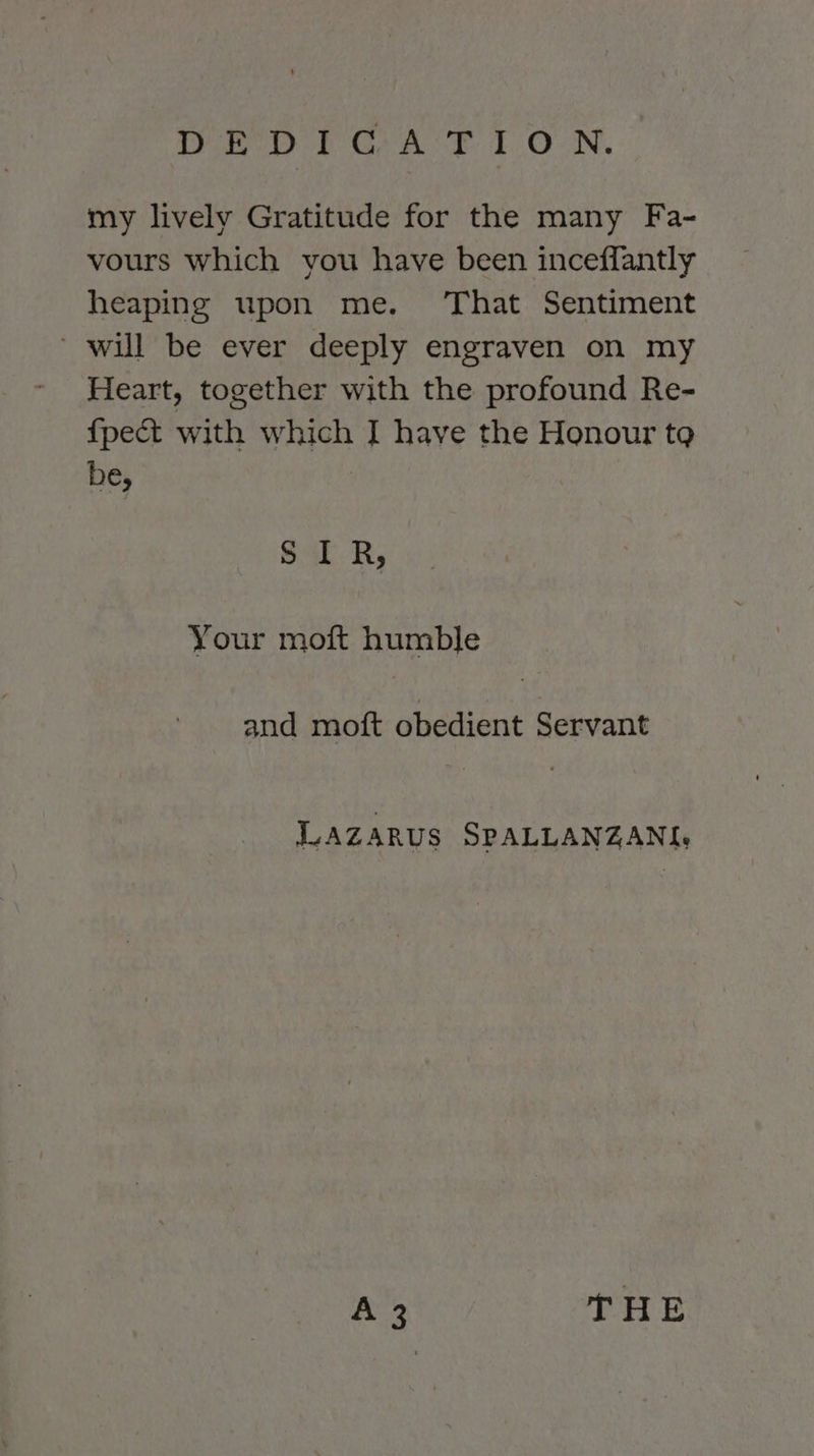 DED YC AT 10-N. my lively Gratitude for the many Fa- vours which you have been inceffantly heaping upon me. That Sentiment ‘ will be ever deeply engraven on my Heart, together with the profound Re- {pect with which I have the Honour tg be, | S IR, Your moft humble and moft obedient Servant Lazarus SPALLANZANI: A THE