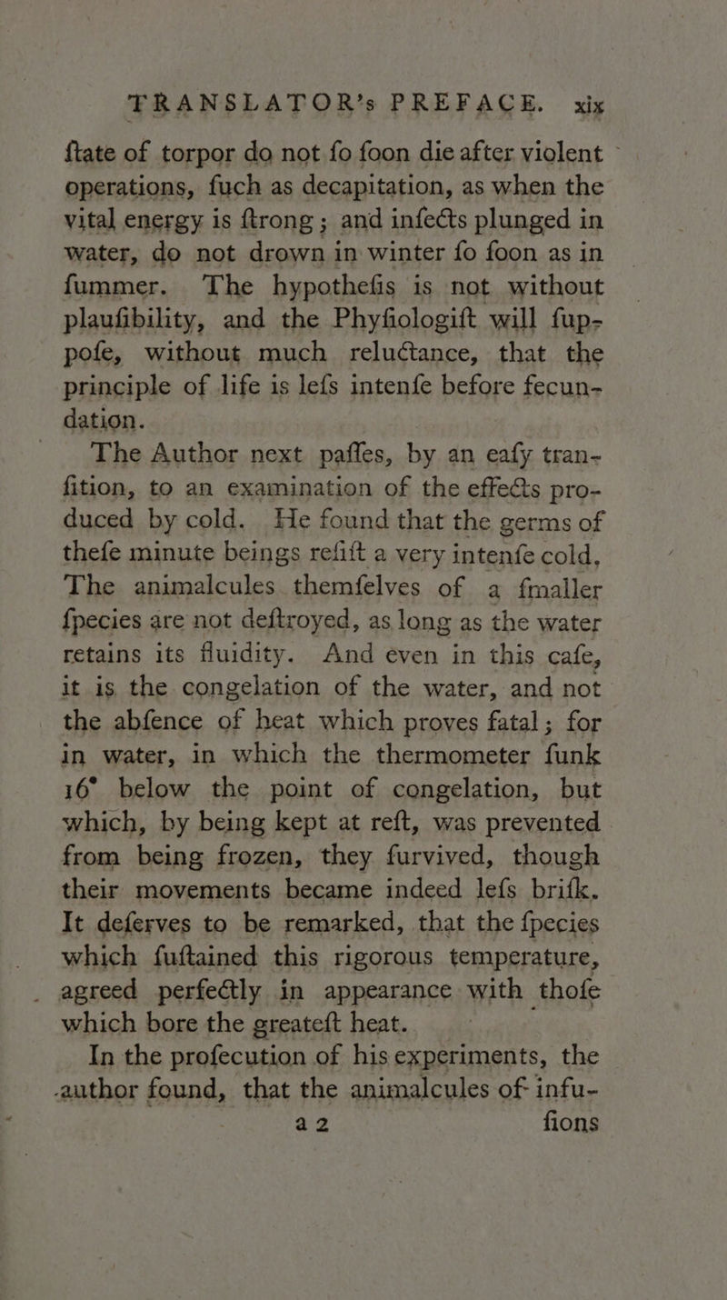 {tate of torpor do not fo foon die after violent &gt; operations, fuch as decapitation, as when the vital energy is ftrong; and infects plunged in water, do not drown in winter fo foon as in fummer. The hypothefis is not without plaufibility, and the Phyfiologift will fup- pofe, without much reluctance, that the principle of life is lefs intenfe before fecun- dation. | _ The Author next paffes, by an eafy tran- fition, to an examination of the effe&amp;s pro- duced by cold. He found that the germs of thefe minute beings refift a very intenfe cold, The animalcules. themfelves of a fmaller fpecies are not deftroyed, as long as the water retains its fluidity. And even in this cafe, it is the congelation of the water, and not the abfence of heat which proves fatal; for in water, in which the thermometer funk 16° below the point of congelation, but which, by being kept at reft, was prevented from being frozen, they furvived, though their movements became indeed lefs brifk. It deferves to be remarked, that the fpecies which fuftained this rigorous temperature, agreed perfectly in appearance with thofe which bore the greateft heat. i In the profecution of his experiments, the author found, that the animalcules of infu- is a fions