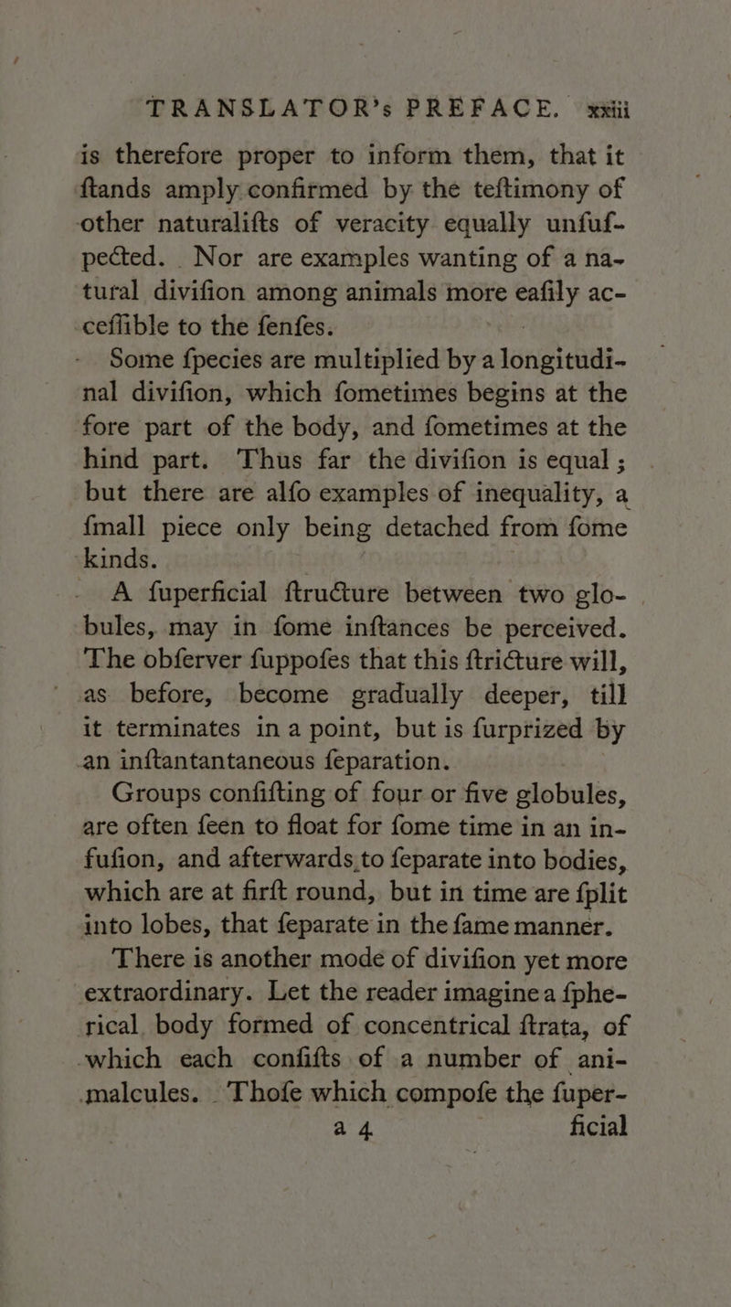 is therefore proper to inform them, that it ftands amply confirmed by the teftimony of other naturalifts of veracity equally unfuf- pected. Nor are examples wanting of a na- tural divifion among animals more val ac~ ceflible to the fenfes. Some fpecies are multiplied by a engl aah nal divifion, which fometimes begins at the fore part of the body, and fometimes at the hind part. Thus far the divifion is equal ; but there are alfo examples of inequality, a {mall piece only being detached from fome ‘kinds. | A fuperficial ftru@ture between two glo- | bules, may in fome inftances be perceived. The obferver fuppofes that this fri&amp;ure will, ‘ .as. before, become gradually deeper, till it terminates ina point, but is furprized by ‘an inftantantaneous feparation. Groups confifting of four or five globules, are often feen to float for fome time in an in- fufion, and afterwards,to feparate into bodies, which are at firft round, but in time are fplit into lobes, that feparate in the fame manner. There is another mode of divifion yet more extraordinary. Let the reader imagine a fphe- ical body formed of concentrical ftrata, of which each confifts of a number of ani- malcules. .Thofe which compofe the fuper- a 4 ficial