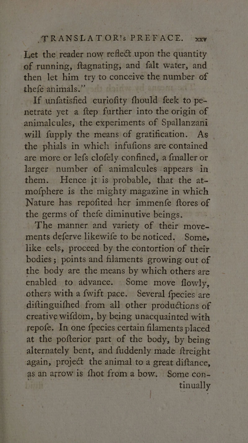 Let the reader now reflect upon the quantity of running, ftagnating, and falt water, and then let him try to conceive the mMENDeS of thefe animals.” If unfatisfied ats fhould feek to pe- netrate yet a ftep further into the origin of animalcules, the experiments of Spallanzani will fupply the means of gratification. As | the phials in which infufions are contained are more or lefs clofely confined, a fmaller or larger number of animalcules appears in them. Hence jt is probable, that the at- mofphere is the mighty magazine in which Nature has repofited her immenfe ftores of the germs of thefe diminutive beings. The manner and variety of their move- ments deferve likewife to be noticed. Some, like eels, proceed by the contortion of their bodies; points and filaments growing out of the body are the means by which others are enabled to advance. Some move flowly, others with a fwift pace. Several fpecies are diftinguifhed from all other produétions of creative wifdom,. by being unacquainted with repofe. In one fpecies certain filaments placed at the pofterior part of the body, by being alternately bent, and fuddenly made ftreight again, project the animal to a great diftance, as an arrow is {hot from a bow. Some con- | tinually