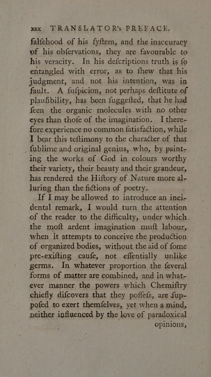 falfehood of his fyftem, and the inaccuracy of his obfervations, they are favourable to his veracity. In his defcriptions truth is fo entangled with error, as to fhew that his judgment, and, not his intention, was in fault. A fufpicion, not perhaps deftitute of plaufibility, has been fuggefted, that he had feen the organic molecules with no other eyes than thofe of the imagination. I there- fore experience no common fatisfaction, while I bear this teftimony to the character of that fublime and original genius, who, by paint- ing the works of God in colours worthy their variety, their beauty and their grandeur, has rendered the Hiftory of Nature more al- luring than the fictions of poetry. If I may be allowed to introduce an inci- dental remark, I would turn the attention. of the reader to the difficulty, under which. the moft ardent imagination muft labour, when it attempts to conceive the production of organized bodies, without. the aid of fome pre-exifting caufe, not effentially unlike germs. In whatever proportion the feveral forms of matter are combined, and in what- ever manner the powers which Chemiftry chiefly: difcovers that they poffefs, are fup- pofed to exert themfelves, yet when a mind, neither influenced by the love of paradoxical opinions,