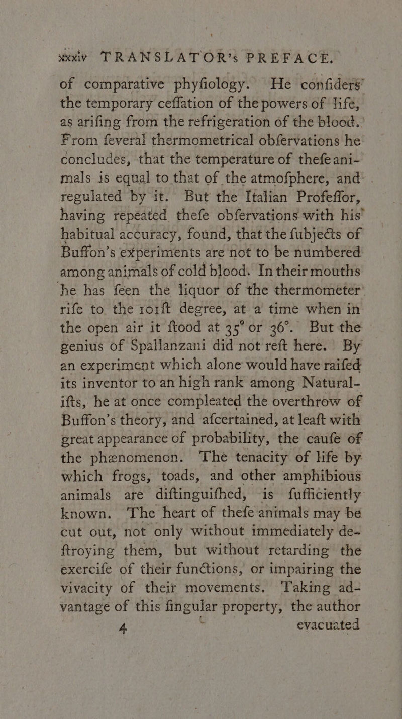 of comparative phyfiology. He confiders’ the temporary ceffation of the powers of life, as arifing from the refrigeration of the blood. From feveral thermometrical obfervations he concludes, that the temperature of thefe ani- mals is equal to that of the atmofphere, and. regulated by it. But the Italian Profeffor, having repeated thefe obfervations with his’ habitual accuracy, found, that the fubje@s of Buffon’s experiments are not to be numbered: among animals of cold blood. In their mouths he has feen the liquor of the thermometer’ rife to the rorft degree, at a time when in the open air it ftood at 35° or 36°. But the genius of Spallanzani did not reft here. By an experiment which alone would have raifed its inventor to an high rank among Natural- ifts, he at once compleated the overthrow of Buffon’s theory, and afcertained, at leaft with great appearance of probability, the caufe of the phenomenon. The tenacity of life by which frogs, toads, and other amphibious animals are diftinguifhed, is fufficiently known. The heart of thefe animals may be cut out, not only without immediately de- ftroying them, but without retarding the exercife of their functions, or impairing the vivacity of their movements. ‘Taking ad- vantage of this fingular property, the author 4 ’ evacuated